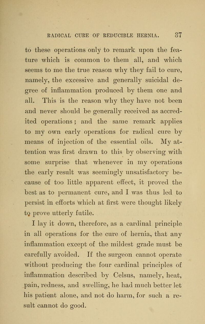 to these operations only to remark upon the fea- ture which is common to them all, and which seems to me the true reason why they fail to cure, namely, the excessive and generally suicidal de- gree of inflammation produced by them one and all. This is the reason why they have not been and never should be generally received as accred- ited operations; and the same remark applies to my own early operations for radical cure by means of injection of the essential oils. My at- tention was first drawn to this by observing with some surprise that whenever in my operations the early result was seemingly unsatisfactory be- cause of too little apparent effect, it proved the best as to permanent cure, and I was thus led to persist in efforts which at first were thought likely tg prove utterly futile. I lay it down, therefore, as a cardinal principle in all operations for the cure of hernia, that any inflammation except of the mildest grade must be carefully avoided. If the surgeon cannot operate without producing the four cardinal principles of inflammation described by Celsus, namely, heat, pain, redness, and swelling, he had much better let his patient alone, and not do harm, for such a re- sult cannot do good.