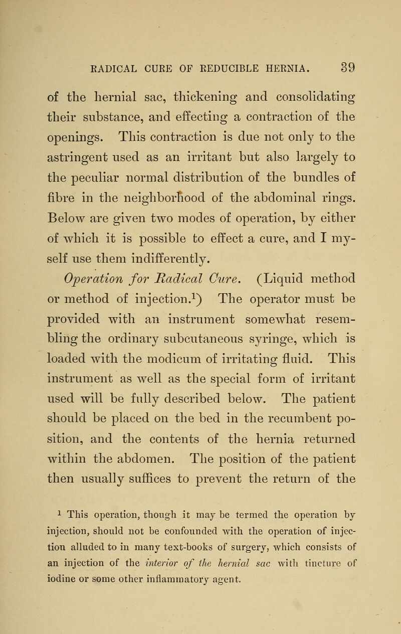 of the hernial sac, thickening and consolidating their substance, and effecting a contraction of the openings. This contraction is due not only to the astringent used as an irritant but also largely to the peculiar normal distribution of the bundles of fibre in the neighborhood of the abdominal rings. Below are given two modes of operation, by either of which it is possible to eft'ect a cure, and I my- self use them indifferently. Operation for Radical Cure. (Liquid method or method of injection.i) The operator must be provided with an instrument somewhat resem- bling the ordinary subcutaneous syringe, which is loaded with the modicum of irritating fluid. This instrument as well as the special form of irritant used will be fully described below. The patient should be placed on the bed in the recumbent po- sition, and the contents of the hernia returned within the abdomen. The position of the patient then usually suffices to prevent the return of the 1 This operation, though it may be termed the operation by injection, should not be confounded with the operation of injec- tion alluded to in many text-books of surgery, which consists of an injection of the interior of the hernial sac with tincture of iodine or some other inflammatory agent.