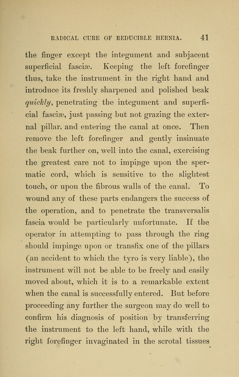 the finger except the integument and subjacent superficial fascia?. Keeping the left forefinger thus, take the instrument in the right hand and introduce its freshly sharpened and polished beak quickly^ penetrating the integument and superfi- cial fascia, just passing but not grazing the exter- nal pillar, and entering the canal at once. Then remove the left forefinger and gently insinuate the beak further on, well into the canal, exercising the greatest care not to impinge upon the sper- matic cord, which is sensitive to the slightest touch, or upon the fibrous walls of the canal. To wound any of these parts endangers the success of the operation, and to penetrate the transversalis fascia would be particularly unfortunate. If the operator in attempting to pass through the ring should impinge upon or transfix one of the pillars (an accident to which the tyro is very liable), the instrument will not be able to be freely and easily moved about, which it is to a remarkable extent when the canal is successfully entered. But before proceeding any further the surgeon may do well to confirm his diagnosis of position by transferring the instrument to the left hand, while with the right forefinger invaginated in the scrotal tissues