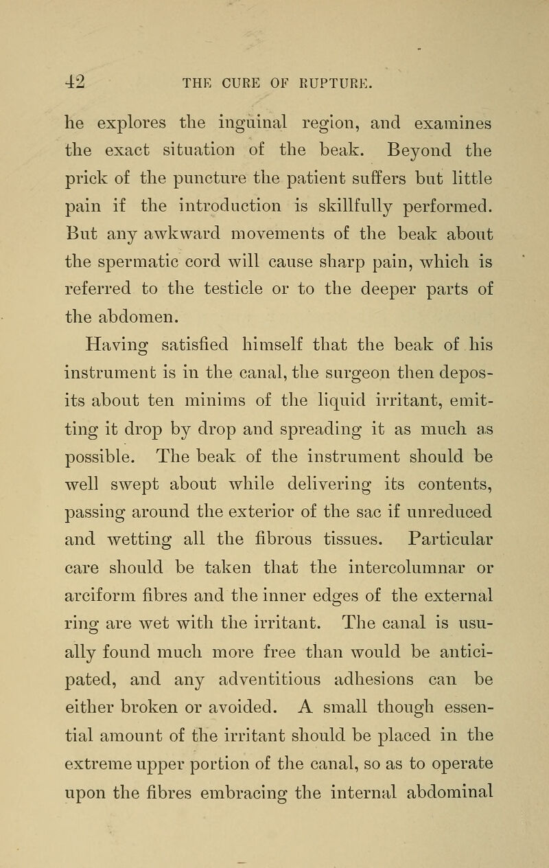 lie explores the inguinal region, and examines the exact situation of the beak. Beyond the prick of the puncture the patient suffers but little pain if the introduction is skillfully performed. But any awkward movements of the beak about the spermatic cord will cause sharp pain, which is referred to the testicle or to the deeper parts of the abdomen. Having satisfied himself that the beak of his instrument is in the canal, the surgeon then depos- its about ten minims of the liquid irritant, emit- ting it drop by drop and spreading it as much as possible. The beak of the instrument should be well swept about while delivering its contents, passing around the exterior of the sac if unreduced and wetting all the fibrous tissues. Particular care should be taken that the intercolumnar or arciform fibres and the inner edges of the external ring are wet with the irritant. The canal is usu- ally found much more free than would be antici- pated, and any adventitious adhesions can be either broken or avoided. A small though essen- tial amount of the irritant should be placed in the extreme upper portion of the canal, so as to operate upon the fibres embracing the internal abdominal
