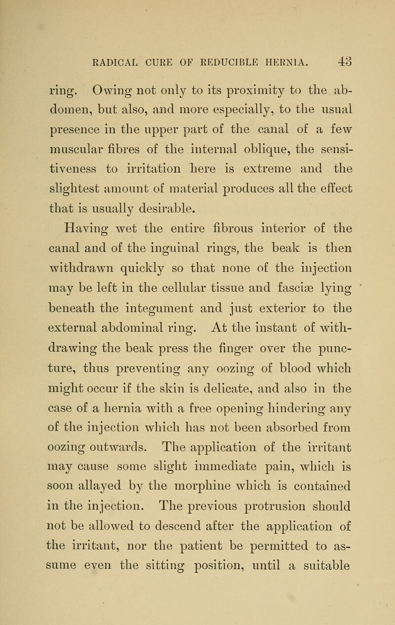 ring. Owing not only to its proximity to the ab- domen, but also, and more especially, to the usual presence in the upper part of the canal of a few muscular fibres of the internal oblique, the sensi- tiveness to irritation here is extreme and the slightest amount of material produces all the effect that is usually desirable. Having wet the entire fibrous interior of the canal and of the inguinal rings, the beak is then withdrawn quickly so that none of the injection may be left in the cellular tissue and fascia lyi^ig beneath the integument and just exterior to the external abdominal ring. At the instant of with- drawing the beak press the finger over the punc- ture, thus preventing any oozing of blood which might occur if the skin is delicate, and also in the case of a hernia with a free opening hindering any of the injection which has not been absorbed from oozing outwards. The application of the irritant may cause some slight immediate pain, which is soon allayed by the morphine which is contained in the injection. The previous jDi'otrusion should not be allowed to descend after the application of the irritant, nor the patient be permitted to as- sume even the sitting position, until a suitable