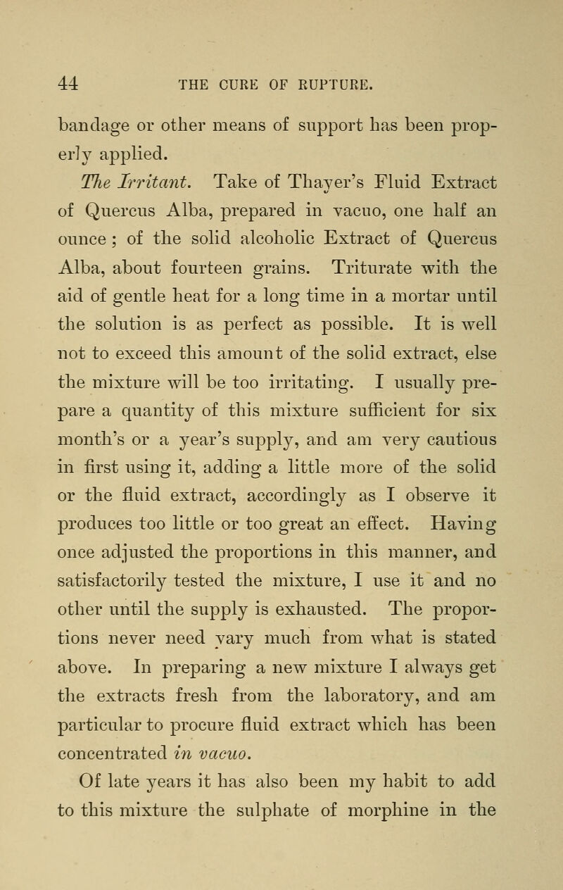 bandage or other means of support has been prop- er! 3^ applied. The Irritant. Take of Thayer's Fkiid Extract of Quercus Alba, prepared in vacuo, one half an ounce ; of the solid alcoholic Extract of Quercus Alba, about fourteen grains. Triturate with the aid of gentle heat for a long time in a mortar until the solution is as perfect as possible. It is well not to exceed this amount of the solid extract, else the mixture will be too irritating. I usually pre- pare a quantity of this mixture sufficient for six month's or a year's supply, and am very cautious in first using it, adding a little more of the solid or the fluid extract, accordingly as I observe it produces too little or too great an effect. Having once adjusted the proportions in this manner, and satisfactorily tested the mixture, I use it and no other until the supply is exhausted. The propor- tions never need vary much from what is stated above. In preparing a new mixture I always get the extracts fresh from the laboratory, and am particular to procure fluid extract which has been concentrated in vacuo. Of late 3^ears it has also been my habit to add to this mixture the sulphate of morphine in the
