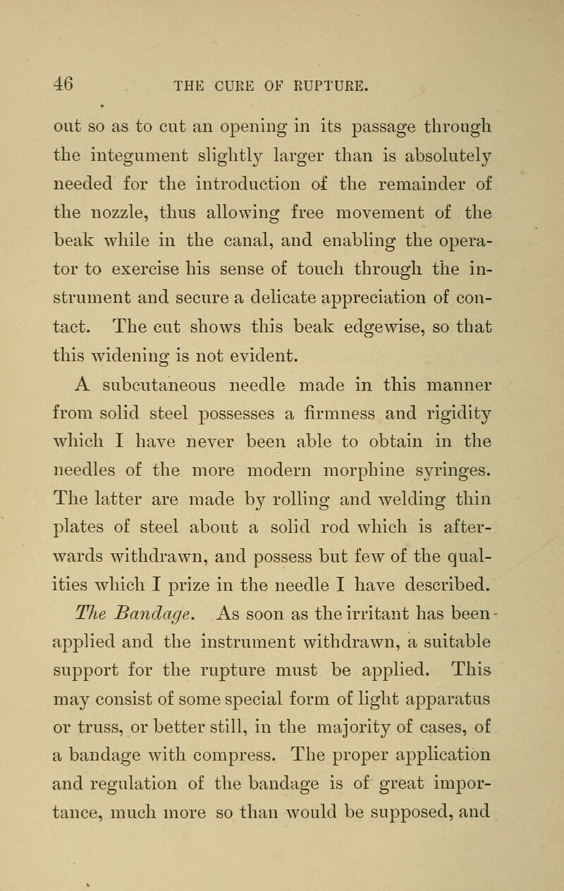 out SO as to cut an opening in its passage through the integument slightly larger than is absolutely needed for the introduction of the remainder of the nozzle, thus allowing free movement of the beak while in the canal, and enabling the opera- tor to exercise his sense of touch through the in- strument and secure a delicate appreciation of con- tact. The cut shows this beak edgewise, so that this widening is not evident. A subcutaneous needle made in this manner from solid steel possesses a firmness and rigidity which I have never been able to obtain in the needles of the more modern morphine syringes. The latter are made by rolling and welding thin plates of steel about a solid rod which is after- wards withdrawn, and possess but few of the qual- ities which I prize in the needle I have described. The Bandage. As soon as the irritant has been- applied and the instrument withdrawn, a suitable support for the rupture must be applied. This may consist of some special form of light apparatus or truss, or better still, in the majority of cases, of a bandage with compress. The proper application and regulation of the bandage is of great impor- tance, much more so than would be supposed, and
