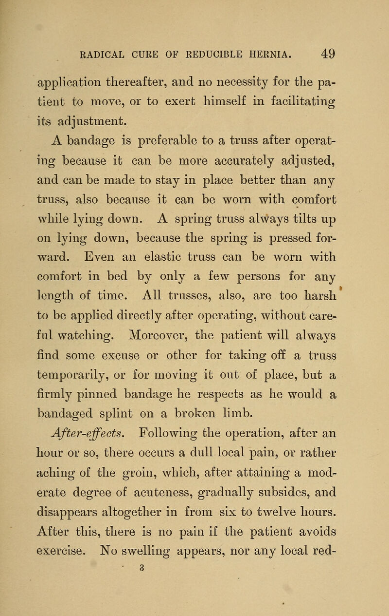 application thereafter, and no necessity for the pa- tient to move, or to exert himself in facilitating its adjustment. A bandage is preferable to a truss after operat- ing because it can be more accurately adjusted, and can be made to stay in place better than any truss, also because it can be worn with comfort while lying down. A spring truss always tilts up on lying down, because the spring is pressed for- ward. Even an elastic truss can be worn with comfort in bed by only a few persons for any length of time. All trusses, also, are too harsh to be applied directly after operating, without care- ful watching. Moreover, the patient will always find some excuse or other for taking off a truss temporarily, or for moving it out of place, but a firmly pinned bandage he respects as he would a bandaged splint on a broken limb. After-effects. Following the operation, after an hour or so, there occurs a dull local pain, or rather aching of the groin, which, after attaining a mod- erate degree of acuteness, gradually subsides, and disappears altogether in from six to twelve hours. After this, there is no pain if the patient avoids exercise. No swelling appears, nor any local red- • 3