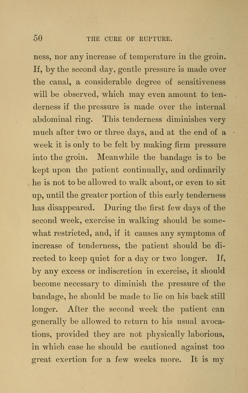 ness, nor any increase of temperature in the groin. If, by the second day, gentle pressure is made over the canal, a considerable degree of sensitiveness will be observed, Avhich may even amount to ten- derness if the pressure is made over the internal abdominal ring. This tenderness diminishes very much after two or three days, and at the end of a week it is only to be felt by making firm pressure into the groin. Meanwhile the bandage is to be kept upon the patient continually, and ordinarily he is not to be allowed to walk about, or even to sit up, until the greater portion of this early tenderness has disappeared. During the first few days of the second week, exercise in walking should be some- what restricted, and, if it causes any symptoms of increase of tenderness, the patient should be di- rected to keep quiet for a day or two longer. If, by any excess or indiscretion in exercise, it should become necessary to diminish the pressure of the bandage, he should be made to lie on his back still longer. After the second week the patient can generally be allowed to return to his usual avoca- tions, provided they are not physically laborious, in which case he should be cautioned against too great exertion for a few weeks more. It is my