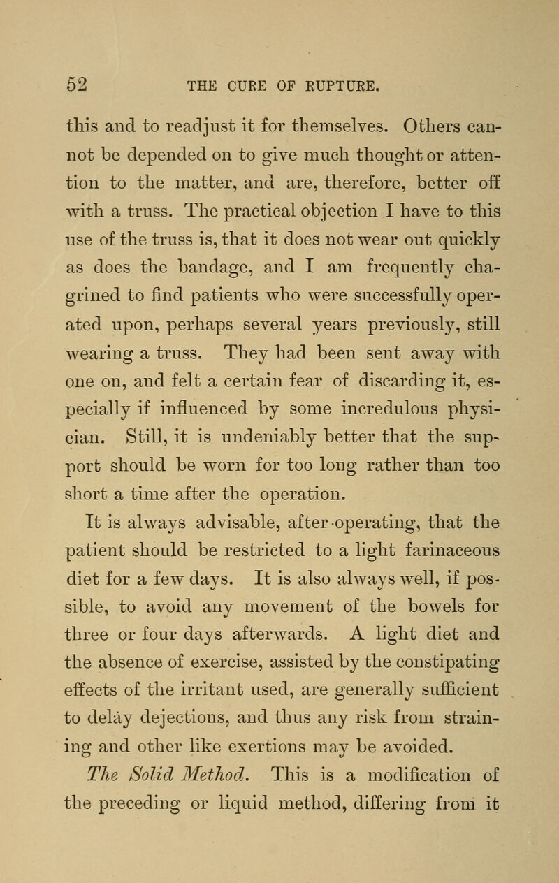 tliis and to readjust it for themselves. Others can- not be depended on to give much thought or atten- tion to the matter, and are, therefore, better off with a truss. The practical objection I have to this use of the truss is, that it does not wear out quickly as does the bandage, and I am frequently cha- grined to find patients who were successfully oper- ated upon, perhaps several years previously, still wearing a truss. They had been sent away with one on, and felt a certain fear of discarding it, es- pecially if influenced by some incredulous physi- cian. Still, it is undeniably better that the sup- port should be worn for too long rather than too short a time after the operation. It is always advisable, after operating, that the patient should be restricted to a light farinaceous diet for a few days. It is also always well, if pos- sible, to avoid any movement of the bowels for three or four days afterwards. A light diet and the absence of exercise, assisted by the constipating effects of the irritant used, are generally sufficient to delay dejections, and thus any risk from strain- ing and other like exertions may be avoided. The Solid Method. This is a modification of the preceding or liquid method, differing from it