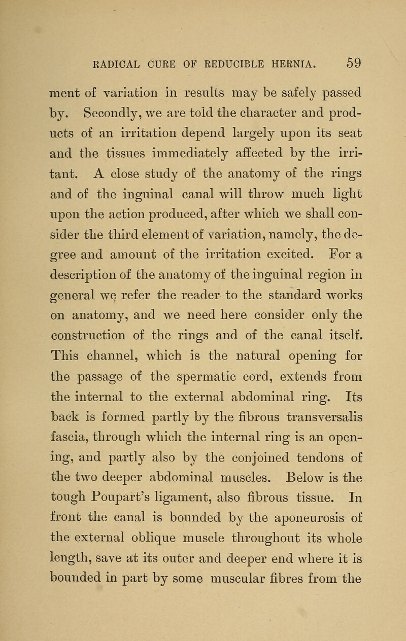 ment of variation in results may be safely passed by. Secondly, ^ye are told the character and prod- ucts of an irritation depend largely upon its seat and the tissues immediately affected by the irri- tant. A close study of the anatomy of the rings and of the inguinal canal will throw much light upon the action produced, after which we shall con- sider the third element of variation, namely, the de- gree and amount of the irritation excited. For a description of the anatomy of the inguinal region in general we refer the reader to the standard works on anatomy, and we need here consider only the construction of the rings and of the canal itself. This channel, which is the natural opening for the passage of the spermatic cord, extends from the internal to the external abdominal ring. Its back is formed partly by the fibrous transversalis fascia, through which the internal ring is an open- ing, and partly also by the conjoined tendons of the two deeper abdominal muscles. Below is the tough Poupart's ligament, also fibrous tissue. In front the canal is bounded by the aponeurosis of the external oblique muscle throughout its whole length, save at its outer and deeper end where it is bounded in part by some muscular fibres from the