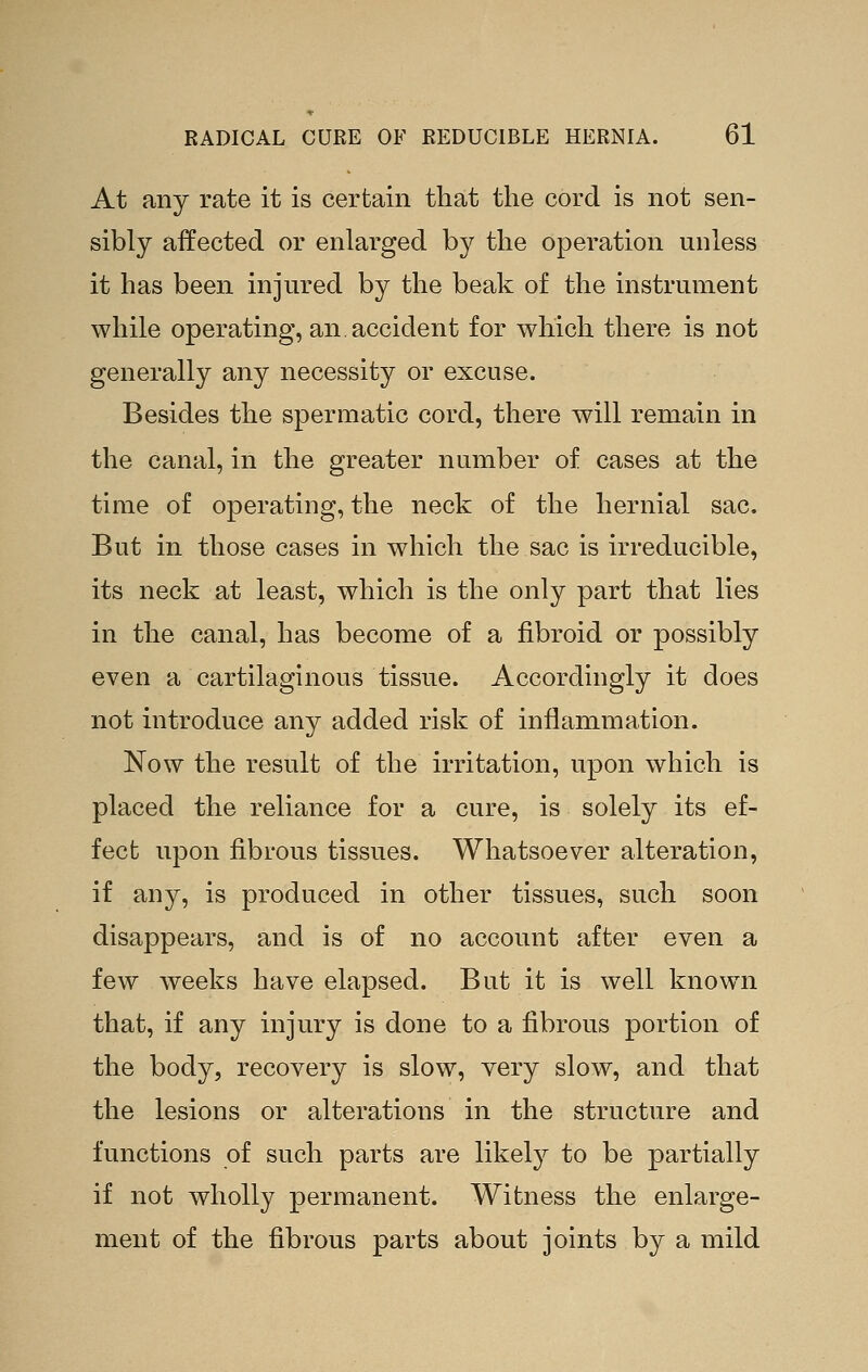 At any rate it is certain that the cord is not sen- sibly affected or enlarged by the operation unless it has been injured by the beak of the instrument while operating, an accident for which there is not generally any necessity or excuse. Besides the spermatic cord, there will remain in the canal, in the greater number of cases at the time of operating, the neck of the hernial sac. But in those cases in which the sac is irreducible, its neck at least, which is the only part that lies in the canal, has become of a fibroid or possibly even a cartilaginous tissue. Accordingly it does not introduce any added risk of inflammation. Now the result of the irritation, upon which is placed the reliance for a cure, is solely its ef- fect upon fibrous tissues. Whatsoever alteration, if any, is produced in other tissues, such soon disappears, and is of no account after even a few weeks have elapsed. But it is well known that, if any injury is done to a fibrous portion of the body, recovery is slow, yery slow, and that the lesions or alterations in the structure and functions of such parts are likely to be partially if not wholly permanent. Witness the enlarge- ment of the fibrous parts about joints by a mild