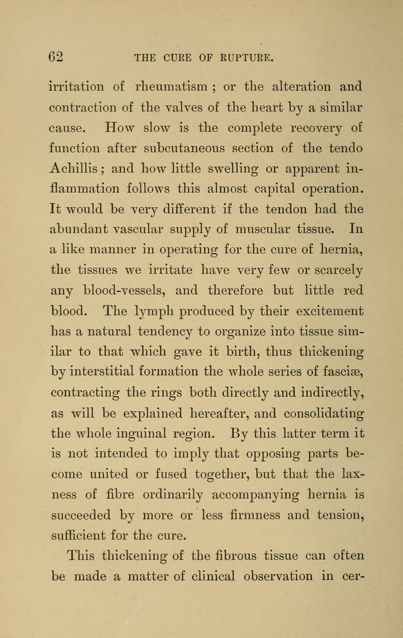 irritation of rheumatism ; or the alteration and contraction of the valves of the heart by a similar cause. How slow is the complete recovery of function after subcutaneous section of the tendo Achillis; and how little swelling or apparent in- flammation follows this almost capital operation. It would be very different if the tendon had the abundant vascular supply of muscular tissue. In a like manner in operating for the cure of hernia, the tissues we irritate have very few or scarcely any blood-vessels, and therefore but little red blood. The lymph produced by their excitement has a natural tendency to organize into tissue sim- ilar to that which gave it birth, thus thickening by interstitial formation the whole series of fascise, contracting the rings both directly and indirectly, as will be explained hereafter, and consolidating the whole inguinal region. By this latter term it is not intended to imply that opposing parts be- come united or fused togetlier, but that the lax- ness of fibre ordinarily accompanying hernia is succeeded by more or less firmness and tension, sufficient for the cure. This thickening of the fibrous tissue can often be made a matter of clinical observation in cer-