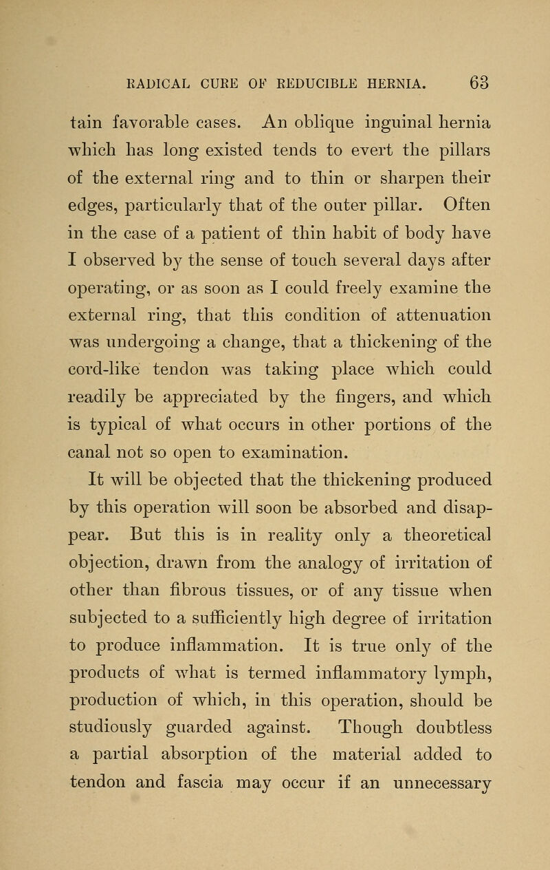 tain favorable cases. An oblique inguinal liernia which has long existed tends to evert the pillars of the external ring and to thin or sharpen their edges, particularly that of the outer pillar. Often in the case of a patient of thin habit of body have I observed by the sense of touch several days after operating, or as soon as I could freely examine the external ring, that this condition of attenuation was undergoing a change, that a thickening of the cord-like tendon was taking place which could readily be appreciated by the fingers, and which is typical of what occurs in other portions of the canal not so open to examination. It will be objected that the thickening produced by this operation will soon be absorbed and disap- pear. But this is in reality only a theoretical objection, drawn from the analogy of irritation of other than fibrous tissues, or of any tissue when subjected to a sufficiently high degree of irritation to produce inflammation. It is true only of the products of what is termed inflammatory lymph, production of which, in this operation, should be studiously guarded against. Though doubtless a partial absorption of the material added to tendon and fascia may occur if an unnecessary