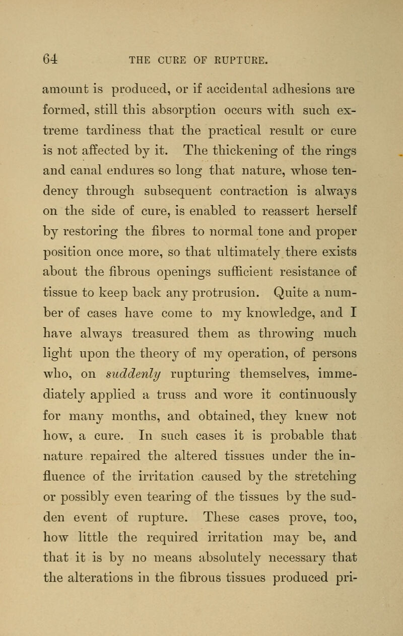 amount is pL-odiiced, or if accidental adhesions are formed, still this absorption occurs with such ex- treme tardiness that the practical result or cure is not affected by it. The thickening of the rings and canal endures eo long that nature, whose ten- dency through subsequent contraction is always on the side of cure, is enabled to reassert herself by restoring the fibres to normal tone and proper position once more, so that ultimately there exists about the fibrous openings sufficient resistance of tissue to keep back any protrusion. Quite a num- ber of cases have come to my knowledge, and I have always treasured them as throwing much light upon the theory of my operation, of persons who, on suddenly rupturing themselves, imme- diately applied a truss and wore it continuously for many months, and obtained, they knew not how, a cure. In such cases it is probable that nature repaired the altered tissues under the in- fluence of the irritation caused by the stretching or possibly even tearing of the tissues by the sud- den event of rupture. These cases prove, too, how little the required irritation may be, and that it is by no means absolutely necessary that the alterations in the fibrous tissues produced pri-