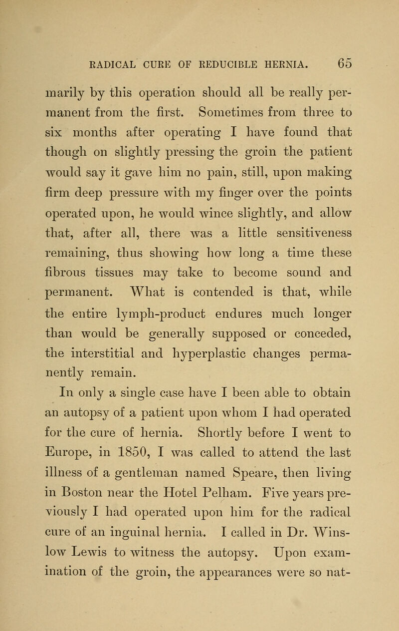 marily by this operation should all be really per- manent from the first. Sometimes from three to six months after operating I have found that though on slightly pressing the groin the patient would say it gave him no pain, still, upon making firm deep pressure with my finger over the points operated upon, he would wince slightly, and allow that, after all, there was a little sensitiveness remaining, thus showing how long a time these fibrous tissues may take to become sound and permanent. What is contended is that, while the entire lymph-product endures much longer than would be generally supposed or conceded, the interstitial and hyperplastic changes perma- nently remain. In only a single case have I been able to obtain an autopsy of a patient upon whom I had operated for the cure of hernia. Shortly before I went to Europe, in 1850, I was called to attend the last illness of a gentleman named Speare, then living in Boston near the Hotel Pelham. Five years pre- viously I had operated upon him for the radical cure of an inguinal hernia. I called in Dr. Wins- low Lewis to witness the autopsy. Upon exam- ination of the groin, the appearances were so nat-