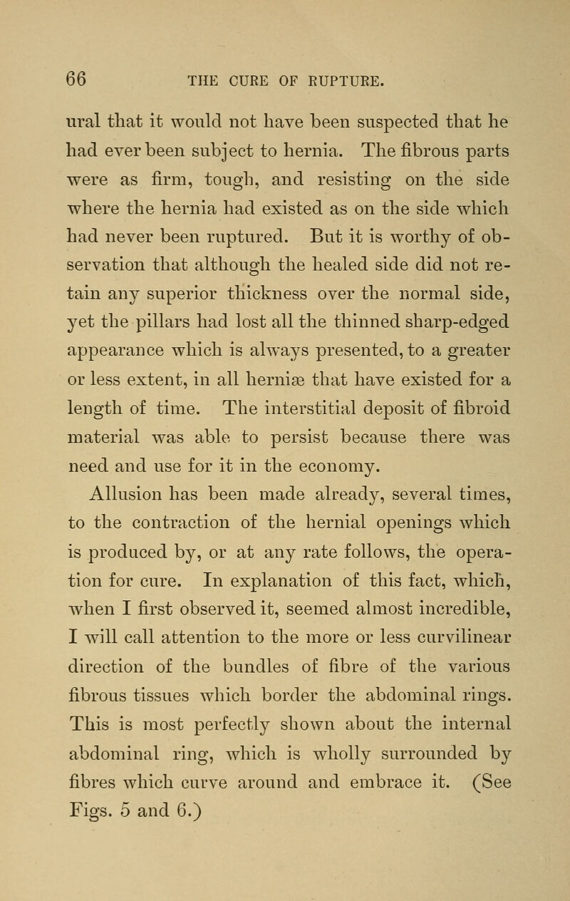 ural that it would not have been suspected that he had ever been subject to hernia. The fibrous parts were as firm, tough, and resisting on the side where the hernia had existed as on the side which had never been ruptured. But it is worthy of ob- servation that although the healed side did not re- tain any superior thickness over the normal side, yet the pillars had lost all the thinned sharp-edged appearance which is always presented, to a greater or less extent, in all hernise that have existed for a length of time. The interstitial deposit of fibroid material was able to persist because there was need and use for it in the economy. Allusion has been made already, several times, to the contraction of the hernial openings which is produced by, or at any rate follows, the opera- tion for cure. In explanation of this fact, which, when I first observed it, seemed almost incredible, I will call attention to the more or less curvilinear direction of the bundles of fibre of the various fibrous tissues which border the abdominal rings. This is most perfectly shown about the internal abdominal ring, which is wholly surrounded by fibres which curve around and embrace it. (See