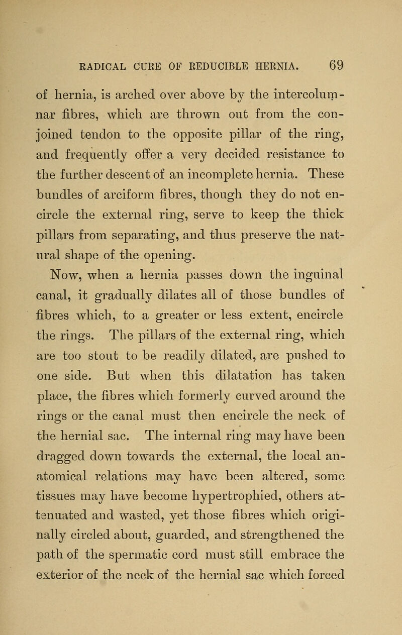 of hernia, is arched over above by the intercolum- nar fibres, which are thrown out from the con- joined tendon to the opposite pillar of the ring, and frequently offer a very decided resistance to the further descent of an incomplete hernia. These bundles of arciform fibres, though they do not en- circle the external ring, serve to keep the thick pillars from separating, and thus preserve the nat- ural shape of the opening. Now, when a hernia passes down the inguinal canal, it gradually dilates all of those bundles of fibres which, to a greater or less extent, encircle the rings. The pillars of the external ring, which are too stout to be readily dilated, are pushed to one side. But when this dilatation has taken place, the fibres which formerly curved around the rings or the canal must then encircle the neck of the hernial sac. The internal ring may have been dragged down towards the external, the local an- atomical relations may have been altered, some tissues may have become hypertrophied, others at- tenuated and wasted, yet those fibres which origi- nally circled about, guarded, and strengthened the path of the spermatic cord must still embrace the exterior of the neck of the hernial sac which forced