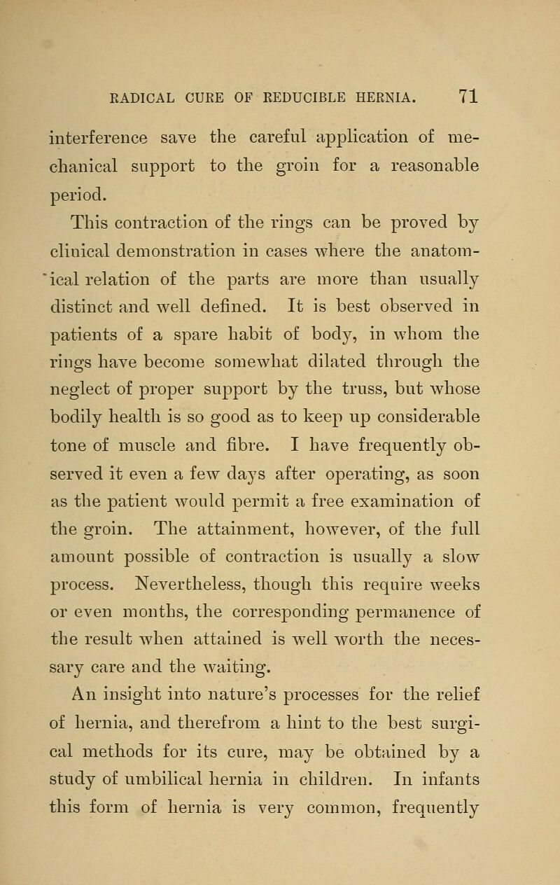 interference save the careful application of me- chanical support to the groin for a reasonable period. This contraction of the rings can be proved by clinical demonstration in cases where the anatom- ical relation of the parts are more than usually distinct and well defined. It is best observed in patients of a spare habit of body, in whom the rings have become somewhat dilated through the neglect of proper support by the truss, but whose bodily health is so good as to keep up considerable tone of muscle and fibre. I have frequently ob- served it even a few days after operating, as soon as the patient would permit a free examination of the groin. The attainment, however, of the full amount possible of contraction is usually a slow process. Nevertheless, though this require weeks or even months, the corresponding permanence of the result when attained is well worth the neces- sary care and the waiting. An insight into nature's processes for the relief of hernia, and therefrom a hint to the best surgi- cal methods for its cure, may be obtained by a study of umbilical hernia in children. In infants this form of hernia is very common, frequently