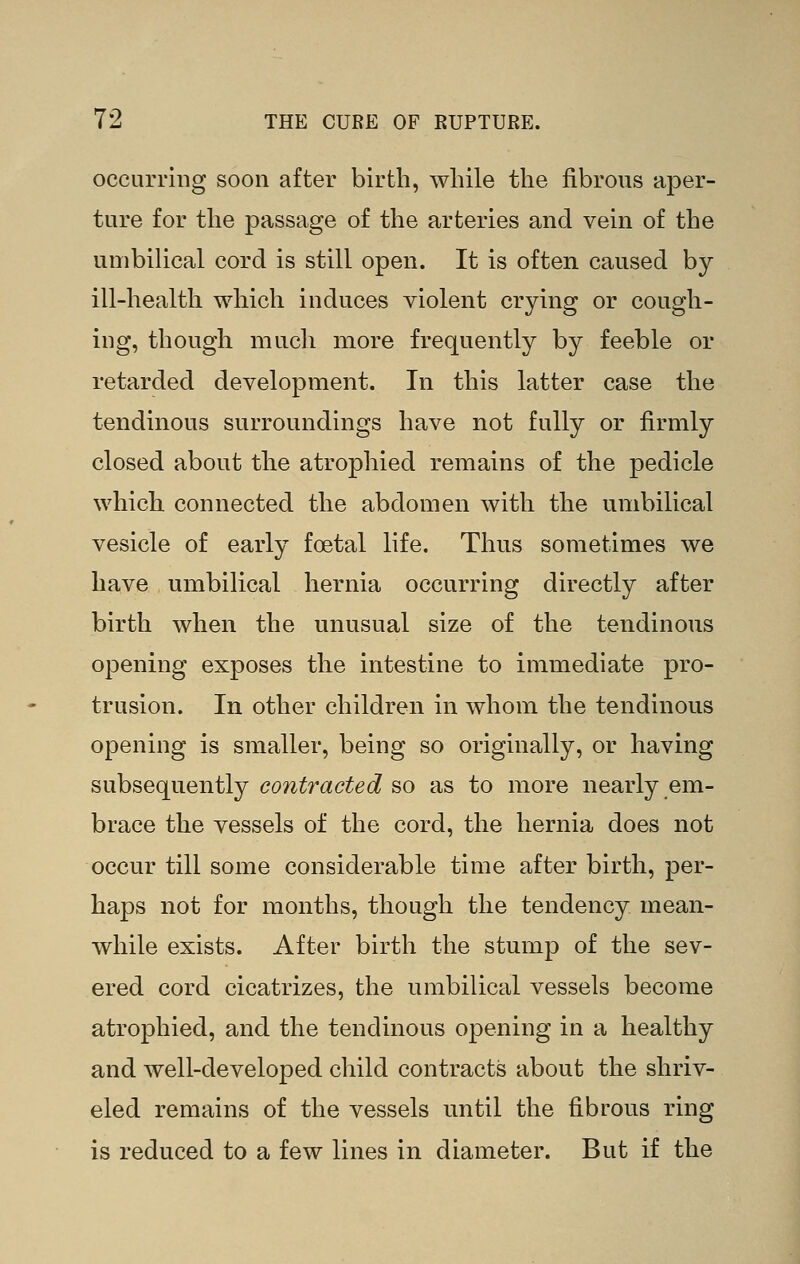 occurring soon after birth, while the fibrous aper- ture for the passage of the arteries and vein of the umbilical cord is still open. It is often caused by ill-health which induces violent crying or cough- ing, though much more frequently by feeble or retarded development. In this latter case the tendinous surroundings have not fully or firmly closed about the atrophied remains of the pedicle which connected the abdomen with the umbilical vesicle of early foetal life. Thus sometimes we have umbilical hernia occurring directly after birth when the unusual size of the tendinous opening exposes the intestine to immediate pro- trusion. In other children in whom the tendinous opening is smaller, being so originally, or having subsequently contracted so as to more nearly em- brace the vessels of the cord, the hernia does not occur till some considerable time after birth, per- haps not for months, though the tendency mean- while exists. After birth the stump of the sev- ered cord cicatrizes, the umbilical vessels become atrophied, and the tendinous opening in a healthy and well-developed child contracts about the shriv- eled remains of the vessels until the fibrous ring is reduced to a few lines in diameter. But if the