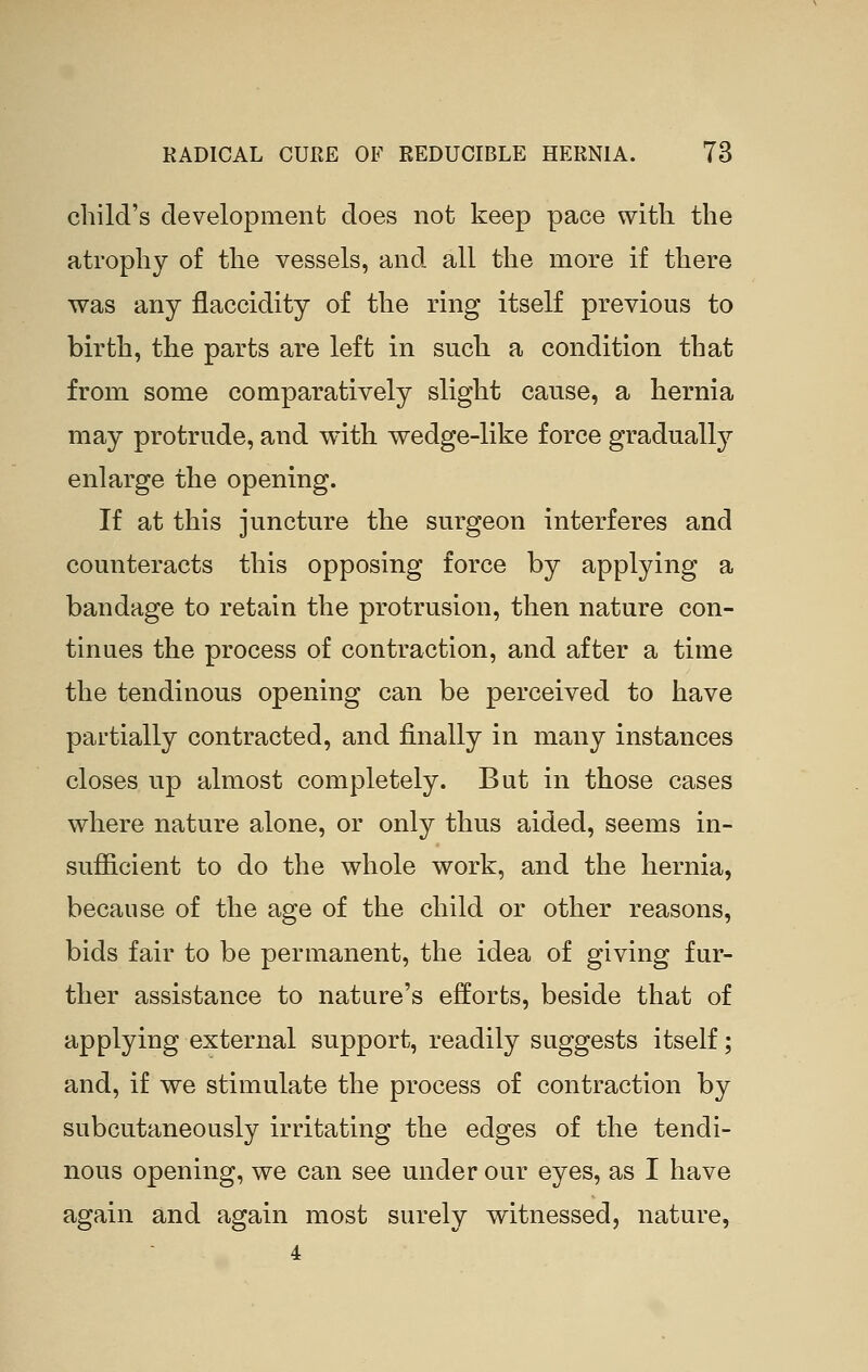 child's development does not keep pace with the atrophy of the vessels, and all the more if there was any flaccidity of the ring itself previous to birth, the parts are left in such a condition that from some comparatively slight cause, a hernia may protrude, and with wedge-like force gradually enlarge the opening. If at this juncture the surgeon interferes and counteracts this opposing force by applying a bandage to retain the protrusion, then nature con- tinues the process of contraction, and after a time the tendinous opening can be perceived to have partially contracted, and finally in many instances closes up almost completely. But in those cases where nature alone, or only thus aided, seems in- sufficient to do the whole work, and the hernia, because of the age of the child or other reasons, bids fair to be permanent, the idea of giving fur- ther assistance to nature's efforts, beside that of applying external support, readily suggests itself; and, if we stimulate the process of contraction by subcutaneously irritating the edges of the tendi- nous opening, we can see under our eyes, as I have again and again most surely witnessed, nature,