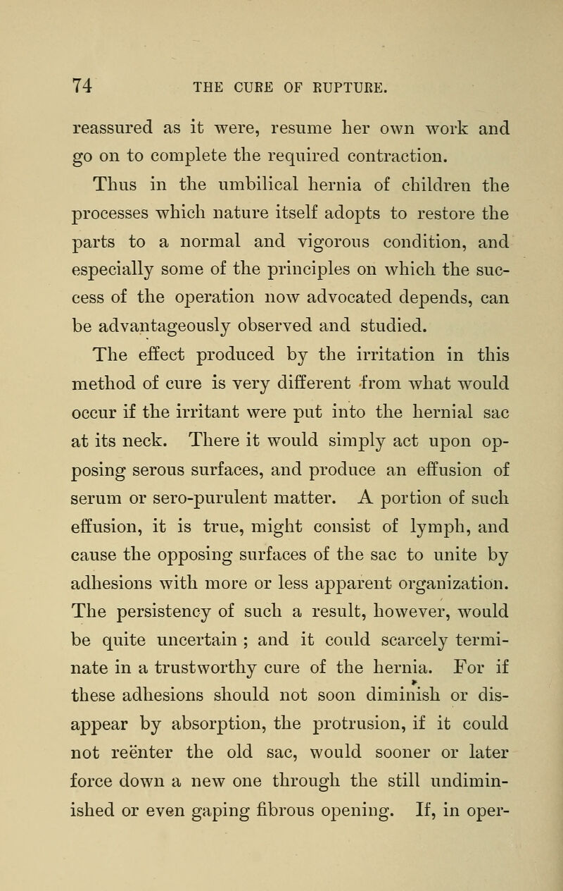 reassured as it were, resume her own work and go on to complete the requh^ed contraction. Thus in the umbilical hernia of children the processes which nature itself adopts to restore the parts to a normal and vigorous condition, and especially some of the principles on which the suc- cess of the operation now advocated depends, can be advantageously observed and studied. The effect produced by the irritation in this method of cure is very different from what would occur if the irritant were put into the hernial sac at its neck. There it would simply act upon op- posing serous surfaces, and produce an effusion of serum or sero-purulent matter. A portion of such effusion, it is true, might consist of lymph, and cause the opposing surfaces of the sac to unite by adhesions with more or less apparent organization. The persistency of such a result, however, would be quite uncertain ; and it could scarcely termi- nate in a trustworthy cure of the hernia. For if these adhesions should not soon diminish or dis- appear by absorption, the protrusion, if it could not reenter the old sac, would sooner or later force down a new one through the still undimin- ished or even gaping fibrous opening. If, in oper-