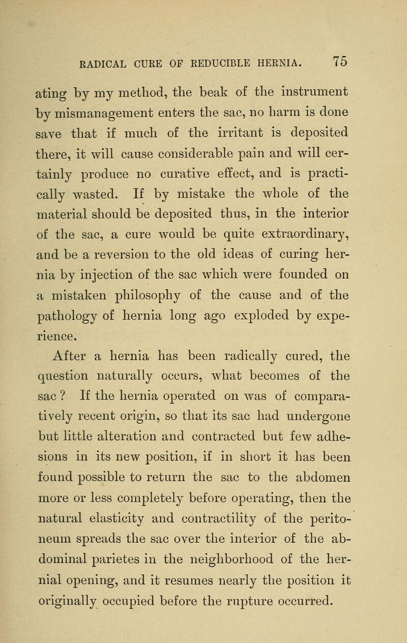 ating by my method, the beak of the instrument by mismanagement enters the sac, no harm is done save that if much of the irritant is deposited there, it will cause considerable pain and will cer- tainly produce no curative effect, and is practi- cally wasted. If by mistake the whole of the material should be deposited thus, in the interior of the sac, a cure would be quite extraordinary^, and be a reversion to the old ideas of curing her- nia by injection of the sac which were founded on a mistaken philosophy of the cause and of the pathology of hernia long ago exploded by expe- rience. After a hernia has been radically cured, the question naturally occurs, what becomes of the sac ? If the hernia operated on was of compara- tively recent origin, so that its sac had undergone but little alteration and contracted but few adhe- sions in its new position, if in short it has been found possible to return the sac to the abdomen more or less completely before operating, then the natural elasticity and contractility of the perito- neum spreads the sac over the interior of the ab- dominal parietes in the neighborhood of the her- nial opening, and it resumes nearly the position it originally occupied before the rupture occurred.