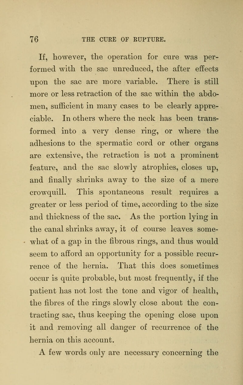 If, however, the operation for cure was per- formed with the sac unreduced, the after effects upon the sac are more variable. There is still more or less retraction of the sac within the abdo- men, sufficient in many cases to be clearly appre- ciable. In others where the neck has been trans- formed into a very dense ring, or where the adhesions to the spermatic cord or other organs are extensive, the retraction is not a prominent feature, and the sac slowly atrophies, closes up, and finally shrinks away to the size of a mere crowquill. This spontaneous result requires a greater or less period of time, according to the size and thickness of the sac. As the portion lying in the canal shrinks away, it of course leaves some- what of a gap in the fibrous rings, and thus would seem to afford an opportunity for a possible recur- rence of the hernia. That this does sometimes occur is quite probable, but most frequently, if the patient has not lost the tone and vigor of health, the fibres of the rings slowly close about the con- tracting sac, thus keeping the opening close upon it and removing all danger of recurrence of the hernia on this account. A few words only are necessary concerning the