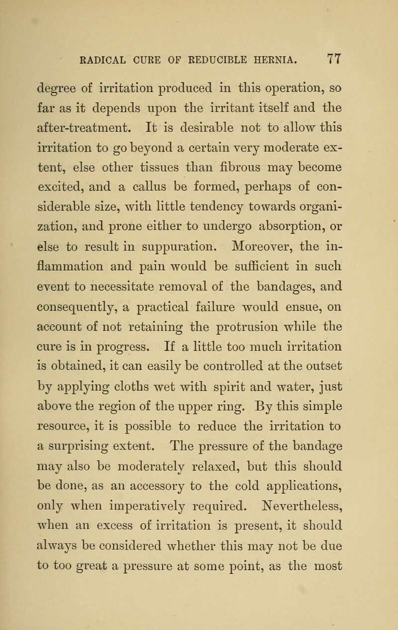 degree of irritation produced in this operation, so far as it depends upon the irritant itself and the after-treatment. It is desirable not to allow this irritation to go beyond a certain very moderate ex- tent, else other tissues than fibrous may become excited, and a callus be formed, perhaps of con- siderable size, with little tendency towards organi- zation, and prone either to undergo absorption, or else to result in suppuration. Moreover, the in- flammation and pain would be sufficient in such event to necessitate removal of the bandages, and consequently, a practical failure would ensue, on account of not retaining the protrusion while the cure is in progress. If a little too much irritation is obtained, it can easily be controlled at the outset by applying cloths wet with spirit and water, just above the region of the upper ring. By this simple resource, it is possible to reduce the irritation to a surprising extent. The pressure of the bandage may also be moderately relaxed, but this should be done, as an accessory to the cold applications, only when imperatively required. Nevertheless, when an excess of irritation is present, it should always be considered whether this may not be due to too great a pressure at some point, as the most