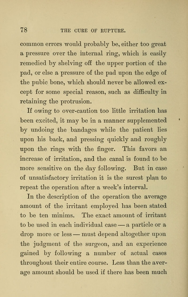 common errors would probably be, either too great a pressure over the mternal ring, which is easily remedied by shelving off the upper portion of the pad, or else a pressure of the pad upon the edge of the pubic bone, which should never be allowed ex- cept for some special reason, such as difficulty in retaining the protrusion. If owing to over-caution too little irritation has been excited, it may be in a manner supplemented by undoing the bandages while the patient lies upon his back, and pressing quickly and roughly upon the rings with the finger. This favors an increase of irritation, and the canal is found to be more sensitive on the day following. But in case of unsatisfactory irritation it is the surest plan to repeat the operation after a week's interval. In the description of the operation the average amount of the irritant employed has been stated to be ten minims. The exact amount of irritant to be used in each individual case — a particle or a drop more or less — must depend altogether upon the judgment of the surgeon, and an experience gained by following a number of actual cases throughout their entire course. Less than the aver- age amount should be used if there has been much