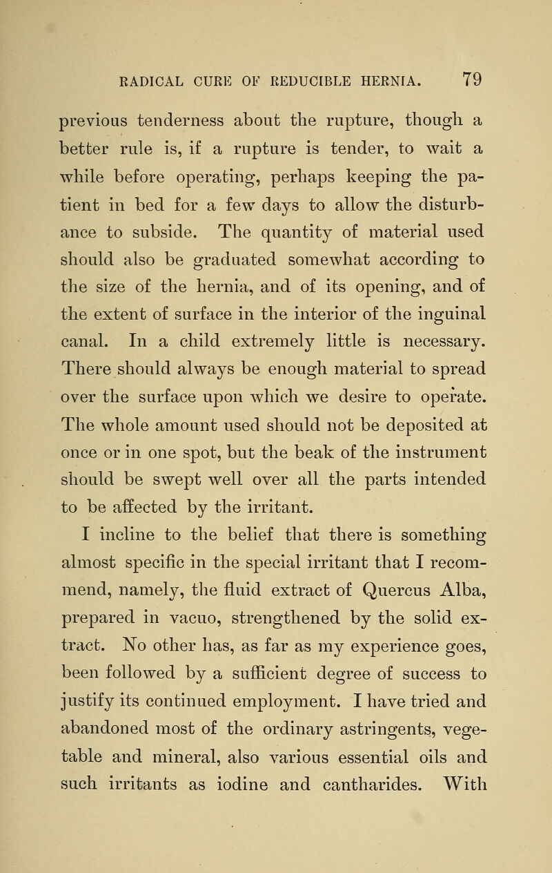 previous tenderness about the rupture, though a better rule is, if a rupture is tender, to wait a while before operating, perhaps keeping the pa- tient in bed for a few days to allow the disturb- ance to subside. The quantity of material used should also be graduated somewhat according to the size of the hernia, and of its opening, and of the extent of surface in the interior of the inguinal canal. In a child extremely little is necessary. There should always be enough material to spread over the surface upon which we desire to operate. The whole amount used should not be deposited at once or in one spot, but the beak of the instrument should be swept well over all the parts intended to be affected by the irritant. I incline to the belief that there is something almost specific in the special irritant that I recom- mend, namely, the fluid extract of Quercus Alba, prepared in vacuo, strengthened by the solid ex- tract. No other has, as far as my experience goes, been followed by a sufficient degree of success to justify its continued employment. I have tried and abandoned most of the ordinary astringents, vege- table and mineral, also various essential oils and such irritants as iodine and cantharides. With