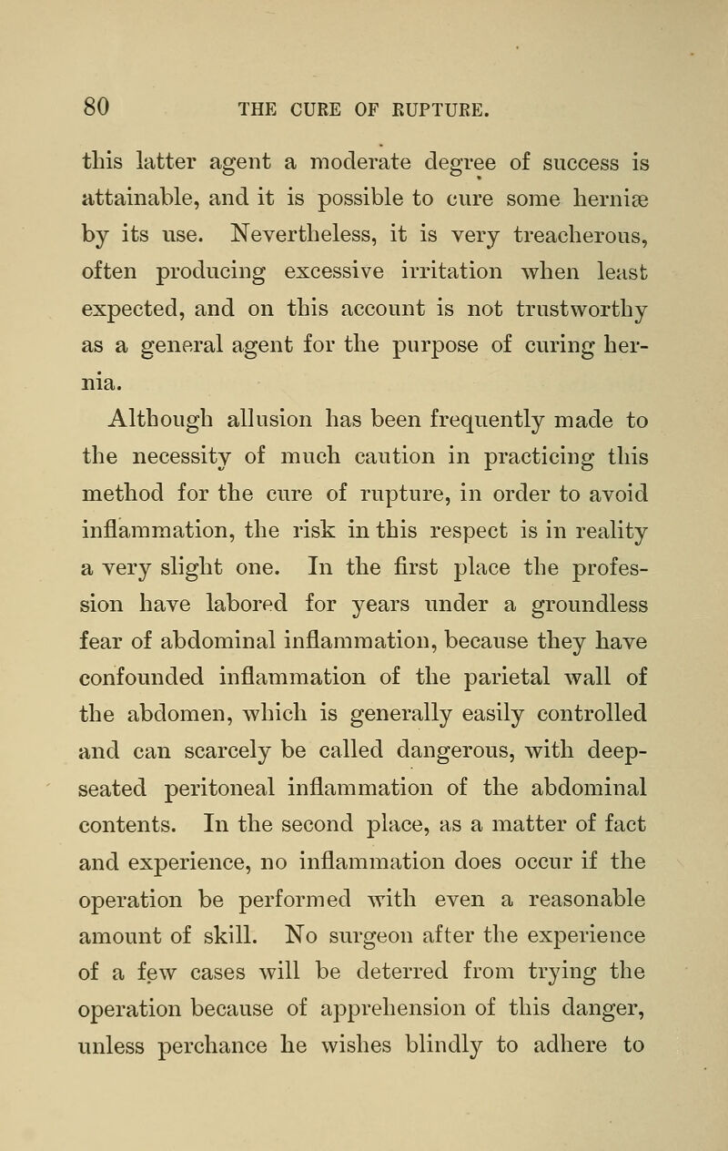 this latter agent a moderate degree of success is attainable, and it is possible to cure some liernise by its use. Nevertheless, it is very treacherous, often producing excessive irritation when least expected, and on this account is not trustworthy as a general agent for the purpose of curing her- nia. Although alkision has been frequently made to the necessity of much caution in practicing this method for the cure of rupture, in order to avoid inflammation, the risk in this respect is in reality a very slight one. In the first place the profes- sion have labored for years under a groundless fear of abdominal inflammation, because they have confounded inflammation of the parietal wall of the abdomen, which is generally easily controlled and can scarcely be called dangerous, with deep- seated peritoneal inflammation of the abdominal contents. In the second place, as a matter of fact and experience, no inflammation does occur if the operation be performed with even a reasonable amount of skill. No surgeon after the experience of a few cases will be deterred from trying the operation because of apprehension of this danger, unless perchance he wishes blindly to adhere to