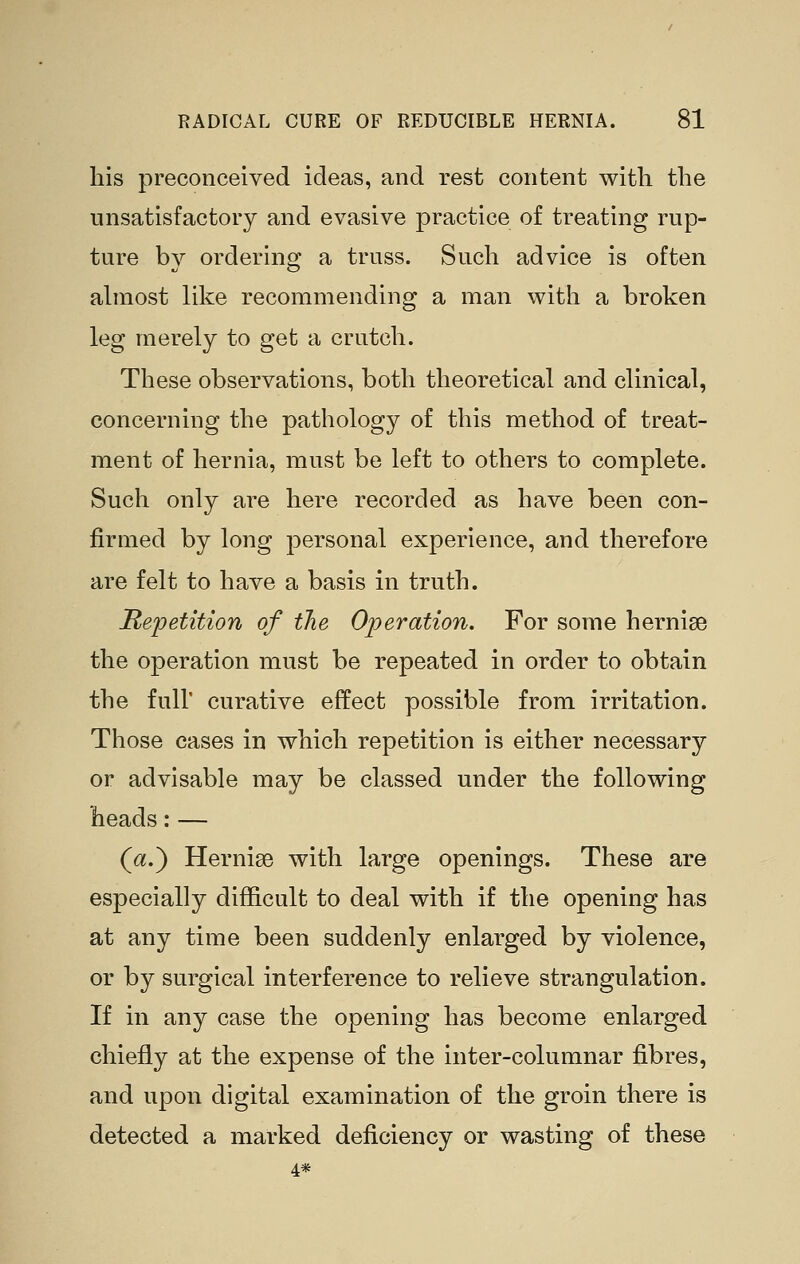 his preconceived ideas, and rest content with the unsatisfactory and evasive practice of treating rup- ture by ordering a truss. Such advice is often abnost Hke recommending a man with a broken leg merely to get a crutch. These observations, both theoretical and clinical, concerning the pathology of this method of treat- ment of hernia, must be left to others to complete. Such only are here recorded as have been con- firmed by long personal experience, and therefore are felt to have a basis in truth. Repetition of the Operation. For some hernise the operation must be repeated in order to obtain the full' curative effect possible from irritation. Those cases in which repetition is either necessary or advisable may be classed under the following heads:— (a.) Herni86 with large openings. These are especially difficult to deal with if the opening has at any time been suddenly enlarged by violence, or by surgical interference to relieve strangulation. If in any case the opening has become enlarged chiefly at the expense of the inter-columnar fibres, and upon digital examination of the groin there is detected a marked deficiency or wasting of these 4*