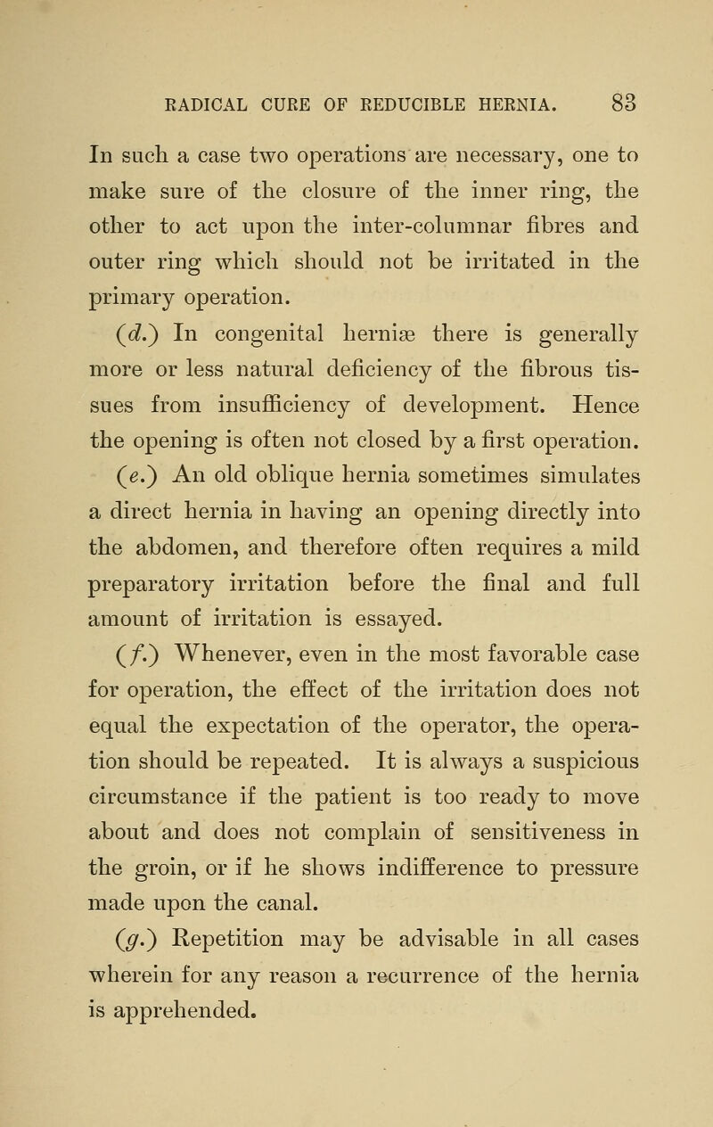 In SLicli a case two operations are necessary, one to make sure of the closure of the inner ring, the other to act upon the inter-cohimnar fibres and outer ring which should not be irritated in the primary operation. (<i.) In congenital hernise there is generally more or less natural deficiency of the fibrous tis- sues from insufficiency of development. Hence the opening is often not closed by a first operation. (e.) An old oblique hernia sometimes simulates a direct hernia in having an opening directly into the abdomen, and therefore often requires a mild preparatory irritation before the final and full amount of irritation is essayed. (/.) Whenever, even in the most favorable case for operation, the effect of the irritation does not equal the expectation of the operator, the opera- tion should be repeated. It is always a suspicious circumstance if the patient is too ready to move about and does not complain of sensitiveness in the groin, or if he shows indifference to pressure made upon the canal. (^.) Repetition may be advisable in all cases wherein for any reason a recurrence of the hernia is apprehended.