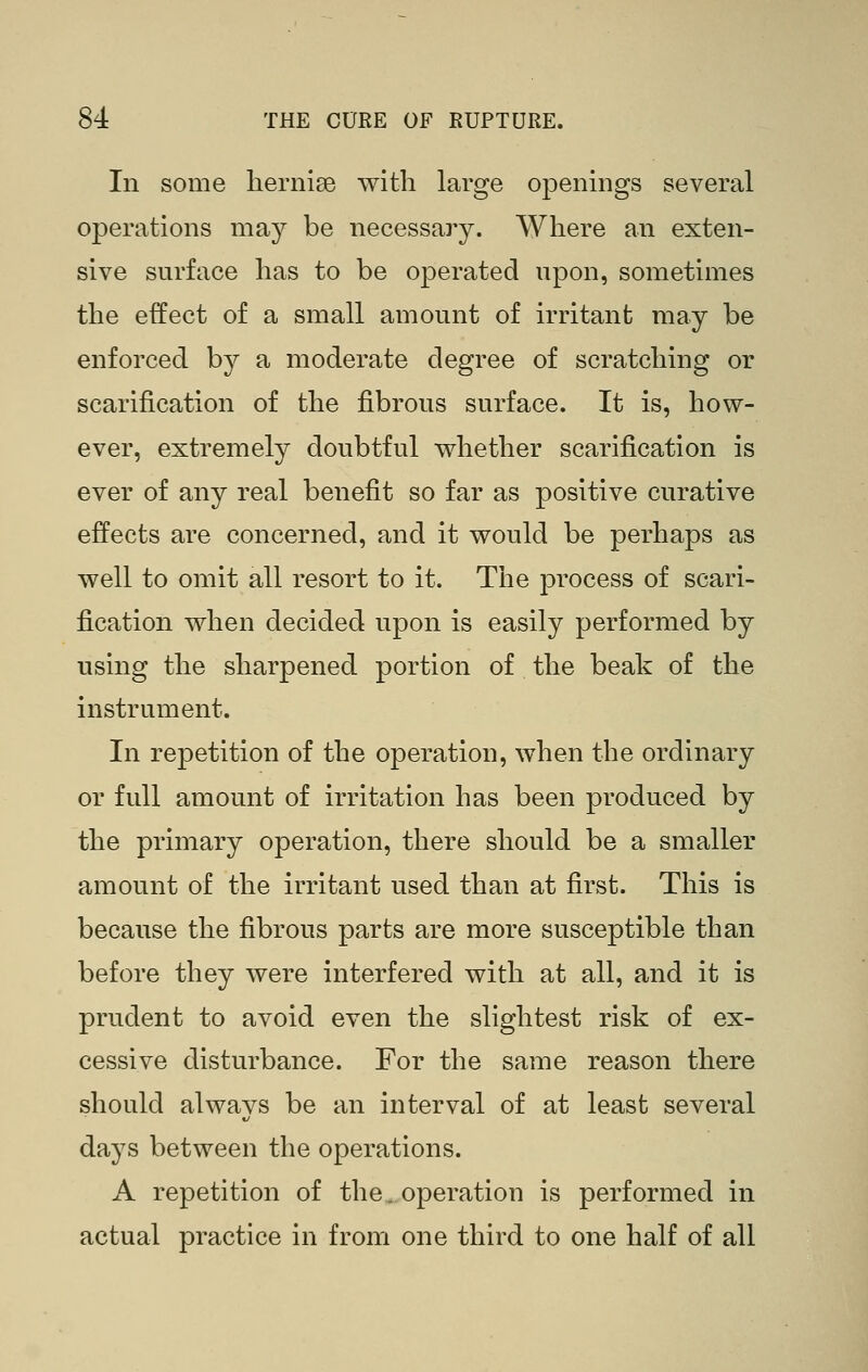In some lierniee with large oj^enings several operations may be necessary. Where an exten- sive surface has to be operated upon, sometimes the effect of a small amount of irritant may be enforced by a moderate degree of scratching or scarification of the fibrous surface. It is, how- ever, extremely doubtful whether scarification is ever of any real benefit so far as positive curative effects are concerned, and it would be perhaps as well to omit all resort to it. The process of scari- fication when decided upon is easily performed by using the sharpened portion of the beak of the instrument. In repetition of the operation, when the ordinary or full amount of irritation has been produced by the primary operation, there should be a smaller amount of the irritant used than at first. This is because the fibrous parts are more susceptible than before they were interfered with at all, and it is prudent to avoid even the slightest risk of ex- cessive disturbance. For the same reason there should always be an interval of at least several days between the operations. A repetition of the. operation is performed in actual practice in from one third to one half of all