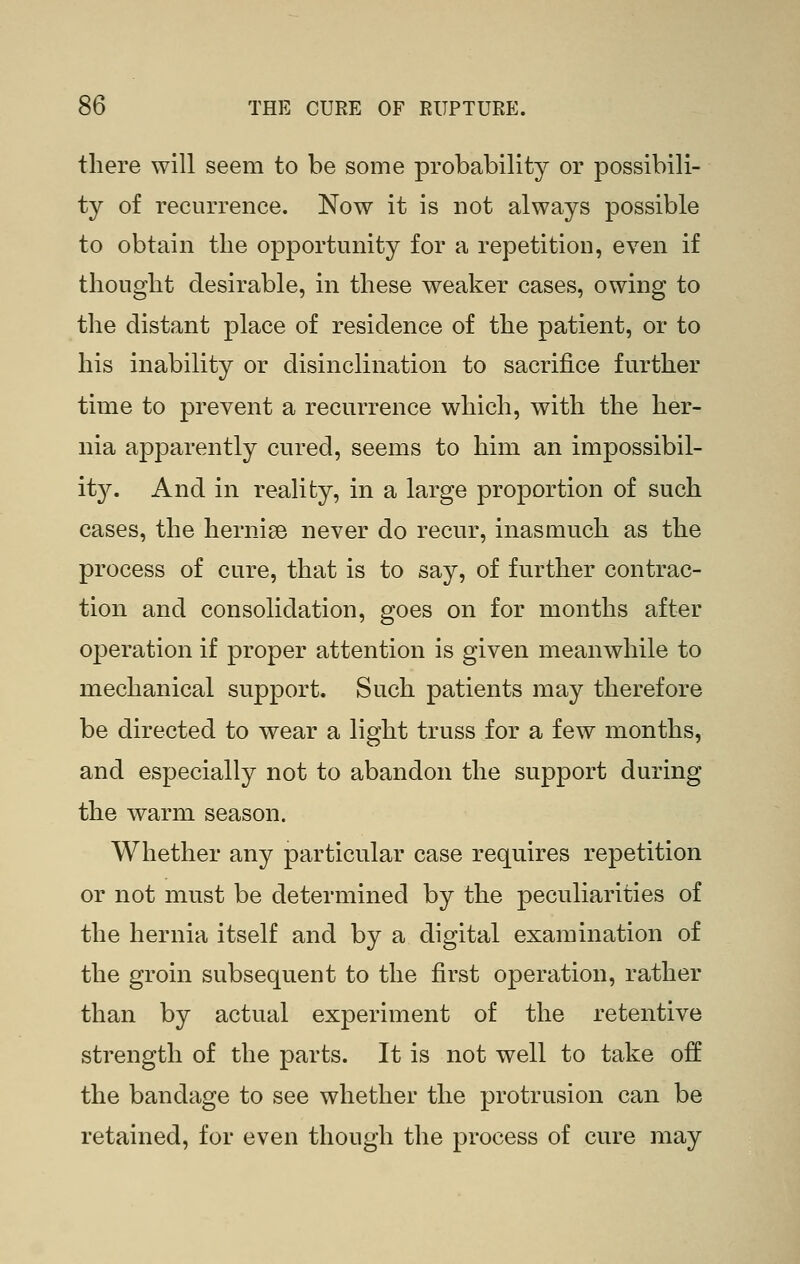 there will seem to be some probability or possibili- ty of recurrence. Now it is not always possible to obtain the opportunity for a repetition, even if thought desirable, in these weaker cases, owing to the distant place of residence of the patient, or to his inability or disinclination to sacrifice further time to prevent a recurrence which, with the her- nia apparently cured, seems to him an impossibil- it}^ And in reality, in a large proportion of such cases, the hernise never do recur, inasmuch as the process of cure, that is to say, of further contrac- tion and consolidation, goes on for months after operation if proper attention is given meanwhile to mechanical support. Such patients may therefore be directed to wear a light truss for a few months, and especially not to abandon the support during the warm season. Whether any particular case requires repetition or not must be determined by the peculiarities of the hernia itself and by a digital examination of the groin subsequent to the first operation, rather than by actual experiment of the retentive strength of the parts. It is not well to take off the bandage to see whether the protrusion can be retained, for even though the process of cure may