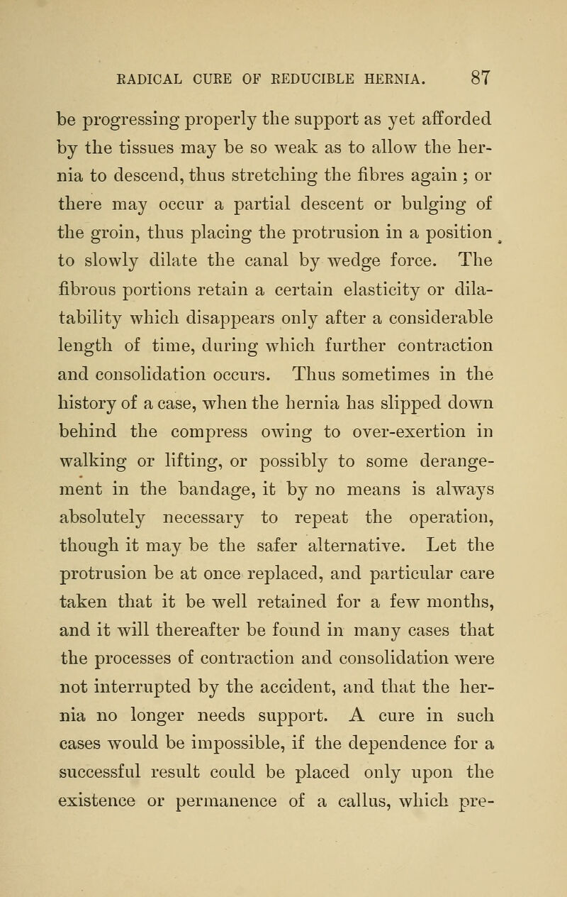 be progressing properly the support as yet afforded by the tissues may be so weak as to allow the her- nia to descend, thus stretching the fibres again ; or there may occur a partial descent or bulging of the groin, thus placing the protrusion in a position to slowly dilate the canal by wedge force. The fibrous portions retain a certain elasticity or dila- tability which disappears only after a considerable length of time, during which further contraction and consolidation occurs. Thus sometimes in the history of a case, when the hernia has slipped down behind the compress owing to over-exertion in walking or lifting, or possibly to some derange- ment in the bandage, it by no means is always absolutely necessary to repeat the operation, though it may be the safer alternative. Let the protrusion be at once replaced, and particular care taken that it be well retained for a few months, and it will thereafter be found in many cases that the processes of contraction and consolidation were not interrupted by the accident, and that the her- nia no longer needs support. A cure in such cases would be impossible, if the dependence for a successful result could be placed only upon the existence or permanence of a callus, which pre-