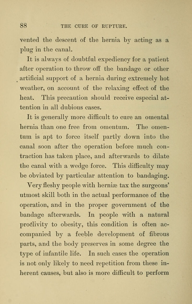 vented the descent of the hernia by actino; as a phig in the canal. It is always of doubtful expediency for a patient after operation to throw off the bandage or other artificial support of a hernia during extremely hot weather, on account of the relaxing effect of the heat. This precaution should receive especial at- tention in all dubious cases. It is generally more difficult to cure an omental hernia than one free from omentum. The omen- tum is apt to force itself partly down into the canal soon after the operation before much con- traction has taken place, and afterwards to dilate the canal with a wedge force. This difficulty may be obviated by particular attention to bandaging. Very fleshy people with hernias tax the surgeons' utmost skill both in the actual performance of the operation, and in the proper government of the bandage afterwards. In people with a natural proclivity to obesity, this condition is often ac- companied by a feeble development of fibrous parts, and the body preserves in some degree the type of infantile life. In such cases the operation is not only likely to need repetition from these in- herent causes, but also is more difficult to perform