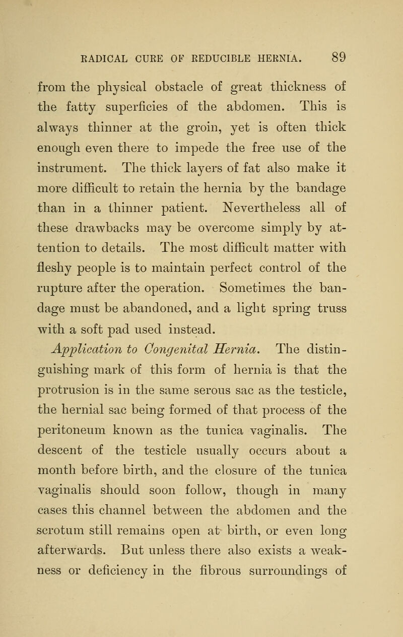 from the pliysical obstacle of great thickness of the fatty superficies of the abdomen. This is always thinner at the groin, yet is often thick enough even there to impede the free use of the instrument. The thick layers of fat also make it more diflG.cult to retain the hernia by the bandage than in a thinner patient. Nevertheless all of these drawbacks may be overcome simply by at- tention to details. The most difficult matter with fleshy people is to maintain perfect control of the rupture after the operation. Sometimes the ban- dage must be abandoned, and a light spring truss with a soft pad used instead. Application to Qongenital Hernia. The distin- guishing mark of this form of hernia is that the protrusion is in the same serous sac as the testicle, the hernial sac being formed of that process of the peritoneum known as the tunica vaginalis. The descent of the testicle usually occurs about a month before birth, and the closure of the tunica vaginalis should soon follow, though in many cases this channel between the abdomen and the scrotum still remains open at birth, or even long afterwards. But unless there also exists a weak- ness or deficiency in the fibrous surroundings of