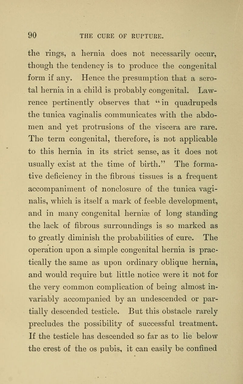 the rings, a hernia does not necessarily occur, though the tendency is to produce the congenital form if any. Hence the presumption that a scro- tal hernia in a child is probably congenital. Law- rence pertinently observes that in quadrupeds the tunica vaginalis communicates with the abdo- men and yet protrusions of the viscera are rare. The term congenital, therefore, is not applicable to this hernia in its strict sense, as it does not usually exist at the time of birth. The forma- tive deficiency in the fibrous tissues is a frequent accompaniment of nonclosure of the tunica vagi- nalis, which is itself a mark of feeble development, and in many congenital hernia of long standing the lack of fibrous surroundings is so marked as to greatly diminish the probabilities of cure. The operation upon a simple congenital hernia is prac- tically the same as upon ordinary oblique hernia, and would require but little notice were it not for the very common complication of being almost in- variably accompanied by an undescended or par- tially descended testicle. But this obstacle rarely precludes the possibility of successful treatment. If the testicle has descended so far as to lie below the crest of the os pubis, it can easily be confined