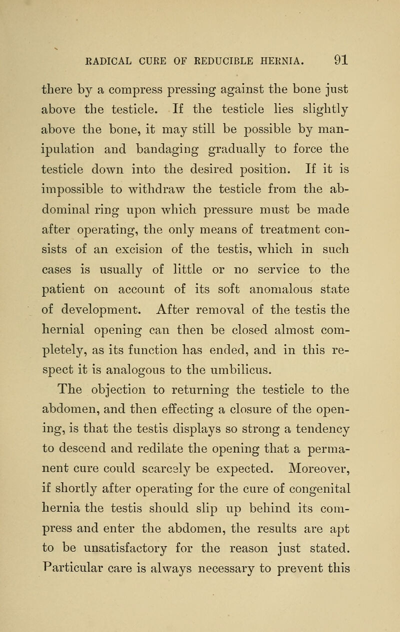 there by a compress pressing against the bone just above the testicle. If the testicle lies slightly above the bone, it may still be possible by man- ipulation and bandaging gradually to force the testicle down into the desired position. If it is impossible to withdraw the testicle from the ab- dominal ring upon which pressure must be made after operating, the only means of treatment con- sists of an excision of the testis, which in such cases is usually of little or no service to the patient on account of its soft anomalous state of development. After removal of the testis the hernial opening can then be closed almost com- pletely, as its function has ended, and in this re- spect it is analogous to the umbilicus. The objection to returning the testicle to the abdomen, and then effecting a closure of the open- ing, is that the testis displays so strong a tendency to descend and redilate the opening that a perma- nent cure could scarcely be expected. Moreover, if shortly after operating for the cure of congenital hernia the testis should slip up behind its com- press and enter the abdomen, the results are apt to be unsatisfactory for the reason just stated. Particular care is always necessary to prevent this