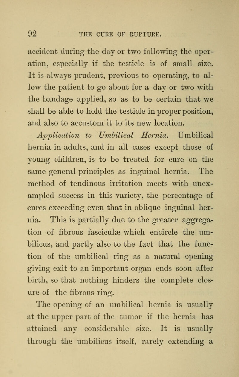 accident during the day or two following tlie oper- ation, especially if the testicle is of small size. It is always prudent, previous to operating, to al- low the patient to go about for a day or two with the bandage applied, so as to be certain that we shall be able to hold the testicle in proper position, and also to accustom it to its new location. Application to Umhilical Hernia. Umbilical hernia in adults, and in all cases except those of young children, is to be treated for cure on the same general principles as inguinal hernia. The method of tendinous irritation meets with unex- ampled success in this variety, the percentage of cures exceeding even that in oblique inguinal her- nia. This is partially due to the greater aggrega- tion of fibrous fasciculge which encircle the um- bilicus, and partly also to the fact that the func- tion of the umbilical ring as a natural opening giving exit to an important organ ends soon after birth, so that nothing hinders the complete clos- ure of the fibrous ring. The opening of an umbilical hernia is usually at the upper part of the tumor if the hernia has attained any considerable size. It is usually through the umbilicus itself, rarely extending a