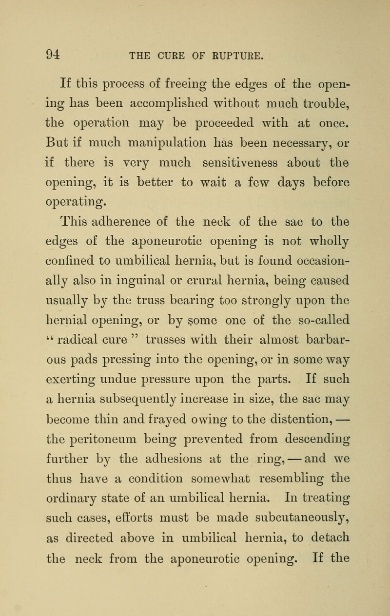 If this process of freeing the edges of the open- ing has been accomplished without much trouble, the operation may be proceeded with at once. But if much manipulation has been necessary, or if there is very much sensitiveness about the opening, it is better to wait a few days before operating. This adherence of the neck of the sac to the edges of the aponeurotic opening is not wholly confined to umbilical hernia, but is found occasion- ally also in inguinal or crural hernia, being caused usually by the truss bearing too strongly upon the hernial opening, or by §ome one of the so-called '* radical cure  trusses with their almost barbar- ous pads pressing into the opening, or in some way exerting undue pressure upon the parts. If such a hernia subsequently increase in size, the sac may become thin and frayed owing to the distention, — the peritoneum being prevented from descending further by the adhesions at the ring, — and we thus have a condition somewhat resembling the ordinary state of an umbilical hernia. In treating such cases, efforts must be made subcutaneously, as directed above in umbilical hernia, to detach the neck from the aponeurotic opening. If the