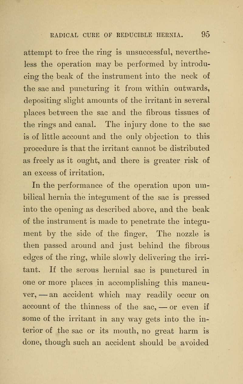 attempt to free the ring is unsuccessful, neverthe- less the operation may be performed by introdu- cing the beak of the instrument into the neck of the sac and puncturing it from within outwards, depositing slight amounts of the irritant in several places between the sac and the fibrous tissues of the rings and canal. The injury done to the sac is of little account and the only objection to this procedure is that the irritant cannot be distributed as freely as it ought, and there is greater risk of an excess of irritation. In the performance of the operation upon um- bilical hernia the integument of the sac is pressed into the opening as described above, and the beak of the instrument is made to penetrate the integu- ment by the side of the finger. The nozzle is then passed around and just behind the fibrous edges of the ring, while slowly delivering the irri- tant. If the serous hernial sac is punctured in one or more places in accomplishing this maneu- ver, — an accident which may readily occur on account of the thinness of the sac, — or even if some of the irritant in any way gets into the in- terior of the sac or its mouth, no great harm is done, though such an accident should be avoided