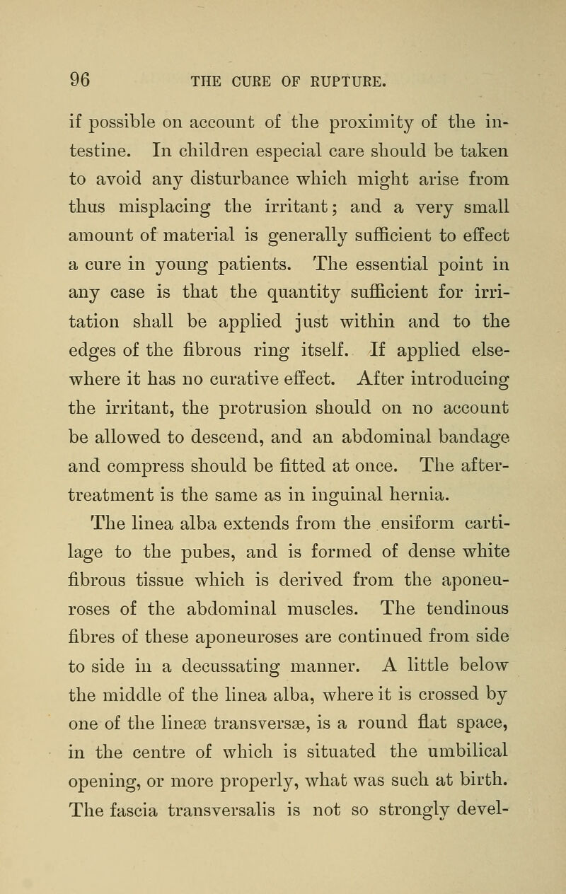 if possible on account of the proximity of the in- testine. In children especial care should be taken to avoid any disturbance which might arise from thus misplacing the irritant; and a very small amount of material is generally suflB.cient to effect a cure in young patients. The essential point in any case is that the quantity sufficient for irri- tation shall be applied just within and to the edges of the fibrous ring itself. If applied else- where it has no curative effect. After introducing the irritant, the protrusion should on no account be allowed to descend, and an abdominal bandage and compress should be fitted at once. The after- treatment is the same as in inguinal hernia. The linea alba extends from the ensiform carti- lage to the pubes, and is formed of dense white fibrous tissue which is derived from the aponeu- roses of the abdominal muscles. The tendinous fibres of these aponeuroses are continued from side to side in a decussating manner. A little below the middle of the linea alba, where it is crossed by one of the linese transversae, is a round flat space, in the centre of which is situated the umbilical opening, or more properly, what was such at birth. The fascia transversalis is not so strongly devel-