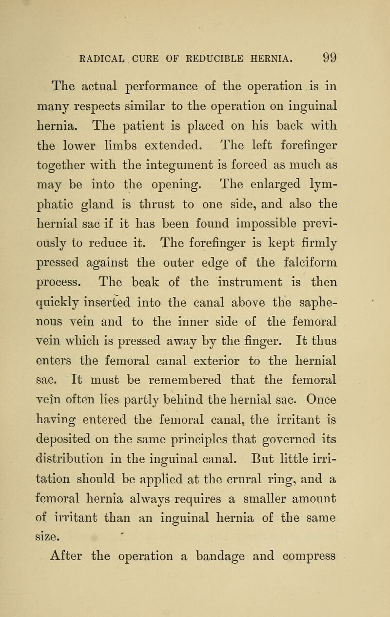The actual performance of the operation is in many respects similar to the operation on inguinal hernia. The patient is placed on his back with the lower limbs extended. The left forefinger together with the integument is forced as much as may be into the opening. The enlarged lym- phatic gland is thrust to one side, and also the hernial sac if it has been found impossible previ- ously to reduce it. The forefinger is kept firmly pressed against the outer edge of the falciform process. The beak of the instrument is then quickly inserted into the canal above the saphe- nous vein and to the inner side of the femoral vein which is pressed away by the finger. It thus enters the femoral canal exterior to the hernial sac. It must be remembered that the femoral vein often lies partly behind the hernial sac. Once having entered the femoral canal, the irritant is deposited on the same principles that governed its distribution in the inguinal canal. But little irri- tation should be applied at the crural ring, and a femoral hernia always requires a smaller amount of irritant than an inguinal hernia of the same size. After the operation a bandage and compress