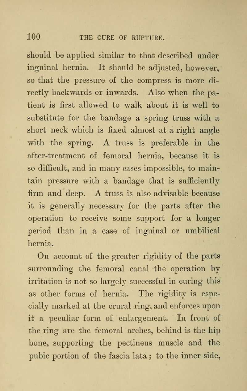 should be applied similar to that described under inguinal hernia. It should be adjusted, however, so that the pressure of the compress is more di- rectly backwards or inwards. Also when the pa- tient is first allowed to walk about it is well to substitute for the bandage a spring truss with a short neck which is fixed almost at a right angle with the spring. A truss is preferable in the after-treatment of femoral hernia, because it is so difficult, and in manj^ cases impossible, to main- tain pressure with a bandage that is sufficiently firm and deep. A truss is also advisable because it is generally necessary for the parts after the operation to receive some support for a longer period than in a case of inguinal or umbilical hernia. On account of the greater rigidity of the parts surrounding the femoral canal the operation by irritation is not so largely successful in curing this as other forms of hernia. The rigidity is espe- cially marked at the crural ring, and enforces upon it a peculiar form of enlargement. In front of the ring are the femoral arches, behind is the hip bone, supporting the pectineus muscle and the pubic portion of the fascia lata; to the inner side,