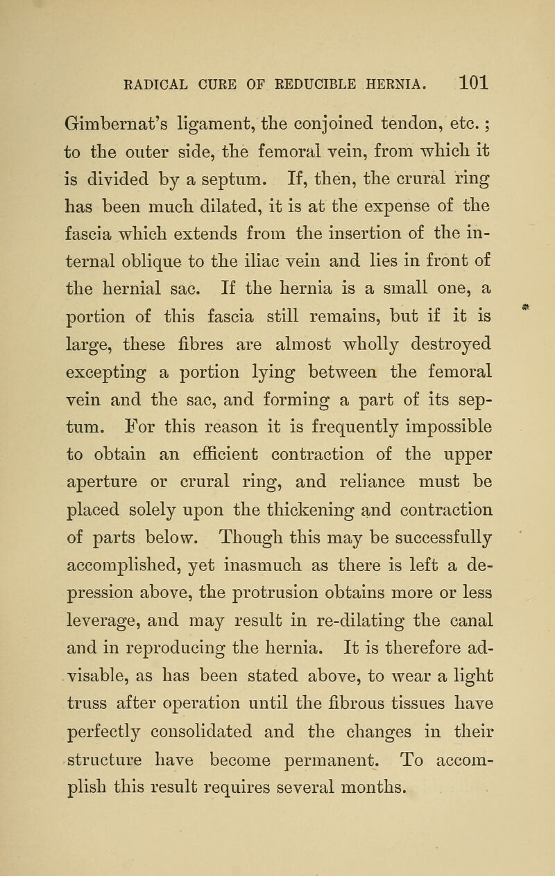 Gimbernat's ligament, the conjoined tendon, etc.; to the outer side, the femoral vein, from which it is divided by a septum. If, then, the crural ring has been much dilated, it is at the expense of the fascia which extends from the insertion of the in- ternal oblique to the iliac vein and lies in front of the hernial sac. If the hernia is a small one, a portion of this fascia still remains, but if it is large, these fibres are almost wholly destroyed excepting a portion lying between the femoral vein and the sac, and forming a part of its sep- tum. For this reason it is frequently impossible to obtain an efficient contraction of the upper aperture or crural ring, and reliance must be placed solely upon the thickening and contraction of parts below. Though this may be successfully accomplished, yet inasmuch as there is left a de- pression above, the protrusion obtains more or less leverage, and may result in re-dilating the canal and in reproducing the hernia. It is therefore ad- visable, as has been stated above, to wear a light truss after operation until the fibrous tissues have perfectly consolidated and the changes in their structure have become permanent. To accom- plish this result requires several months.