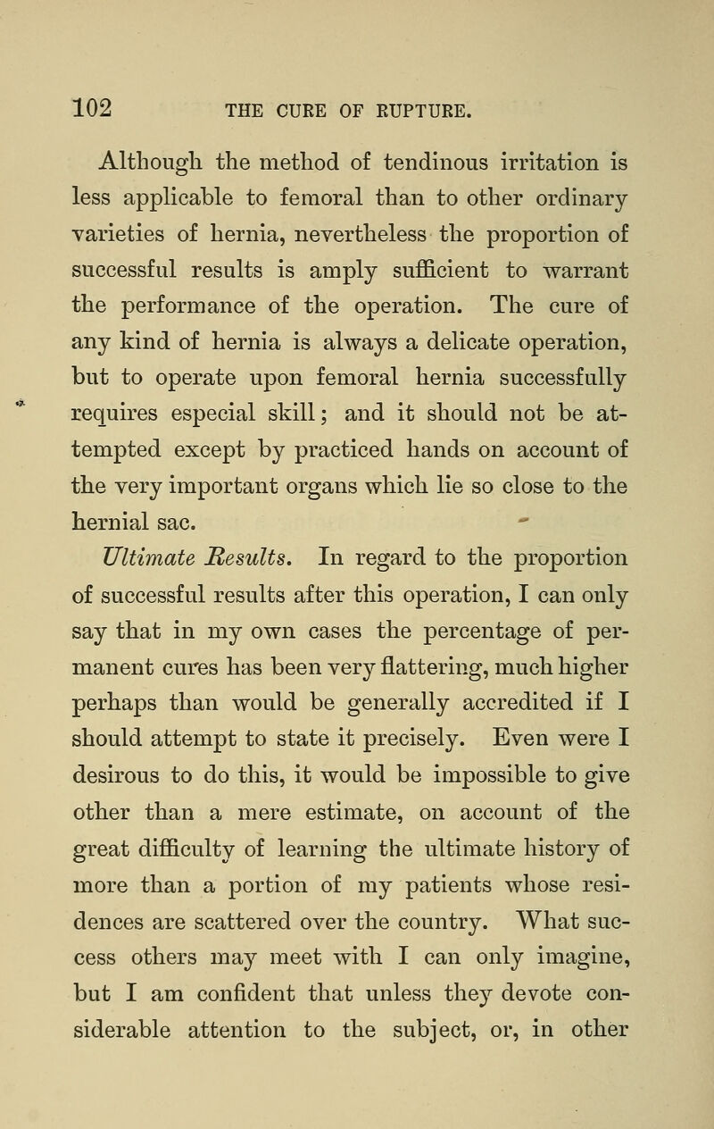 Althougli the method of tendinous irritation is less applicable to femoral than to other ordinary- varieties of hernia, nevertheless the proportion of successful results is amply sufficient to warrant the performance of the operation. The cure of any kind of hernia is always a delicate operation, but to operate upon femoral hernia successfully requires especial skill; and it should not be at- tempted except by practiced hands on account of the very important organs which lie so close to the hernial sac. Ultimate Results, In regard to the proportion of successful results after this operation, I can only say that in my own cases the percentage of per- manent cures has been very flattering, much higher perhaps than would be generally accredited if I should attempt to state it precisely. Even were I desirous to do this, it would be impossible to give other than a mere estimate, on account of the great difficulty of learning the ultimate history of more than a portion of my patients whose resi- dences are scattered over the country. What suc- cess others may meet with I can only imagine, but I am confident that unless they devote con- siderable attention to the subject, or, in other
