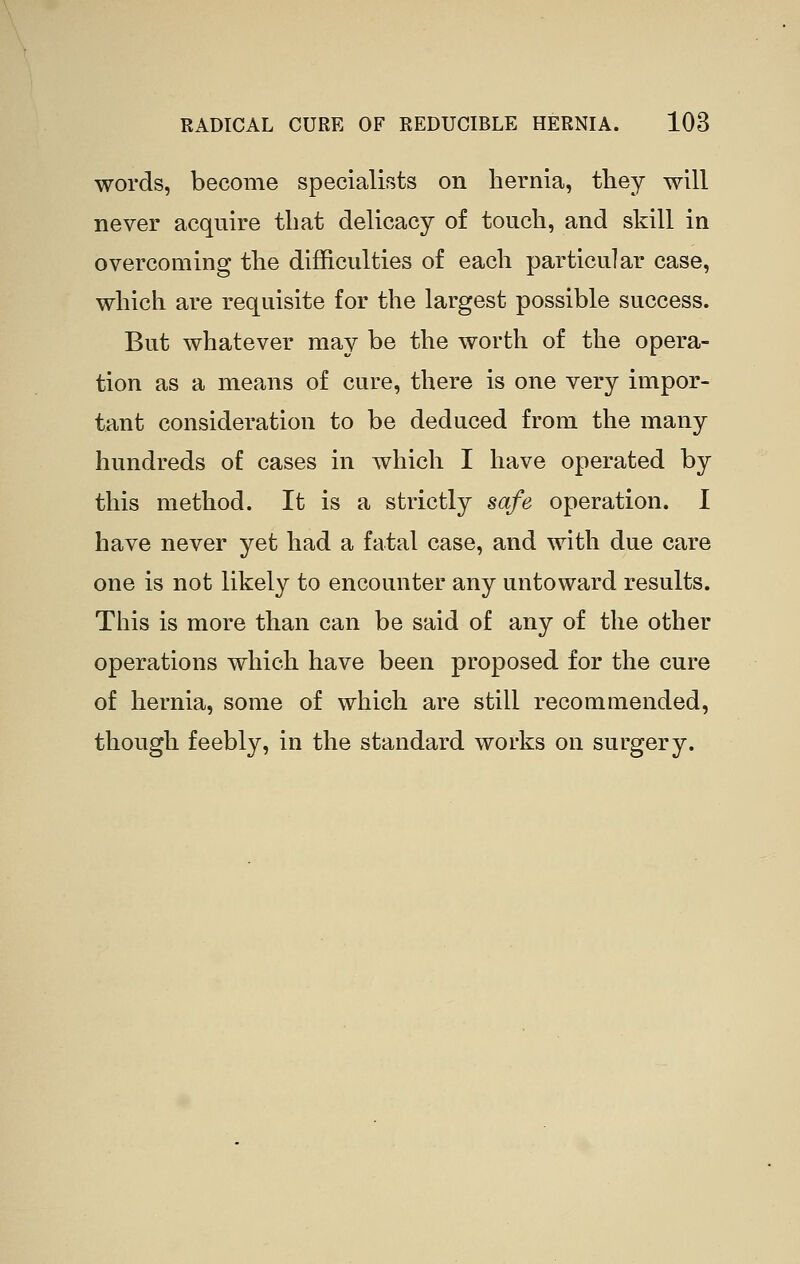 words, become specialists on hernia, tliey will never acquire that delicacy of touch, and skill in overcoming the difficulties of each particular case, which are requisite for the largest possible success. But whatever may be the worth of the opera- tion as a means of cure, there is one very impor- tant consideration to be deduced from the many hundreds of cases in which I have operated by this method. It is a strictly safe operation. I have never yet had a fatal case, and with due care one is not likely to encounter any untoward results. This is more than can be said of any of the other operations which have been proposed for the cure of hernia, some of which are still recommended, though feebly, in the standard works on surgery.