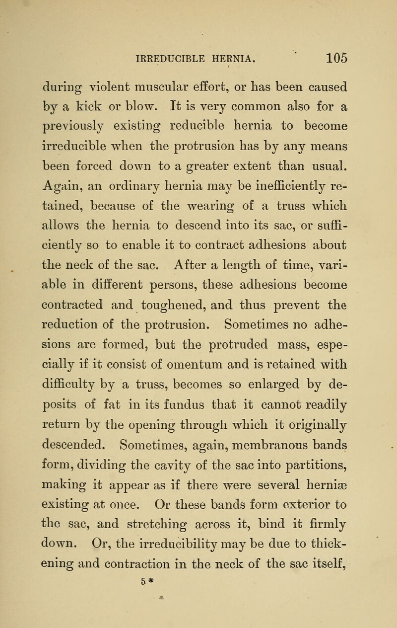 during violent muscular effort, or has been caused by a kick or blow. It is very common also for a previously existing reducible hernia to become irreducible when the protrusion has by any means been forced down to a greater extent than usual. Again, an ordinary hernia may be inefficiently re- tained, because of the wearing of a truss which allows the hernia to descend into its sac, or suffi- ciently so to enable it to contract adhesions about the neck of the sac. After a length of time, vari- able in different persons, these adhesions become contracted and toughened, and thus prevent the reduction of the protrusion. Sometimes no adhe- sions are formed, but the protruded mass, espe- cially if it consist of omentum and is retained with difficulty by a truss, becomes so enlarged by de- posits of fat in its fundus that it cannot readily return by the opening through which it originally descended. Sometimes, again, membranous bands form, dividing the cavity of the sac into partitions, making it appear as if there were several hernias existing at once. Or these bands form exterior to the sac, and stretching across it, bind it firmly down. Or, the irreducibility may be due to thick- ening and contraction in the neck of the sac itself, 5*