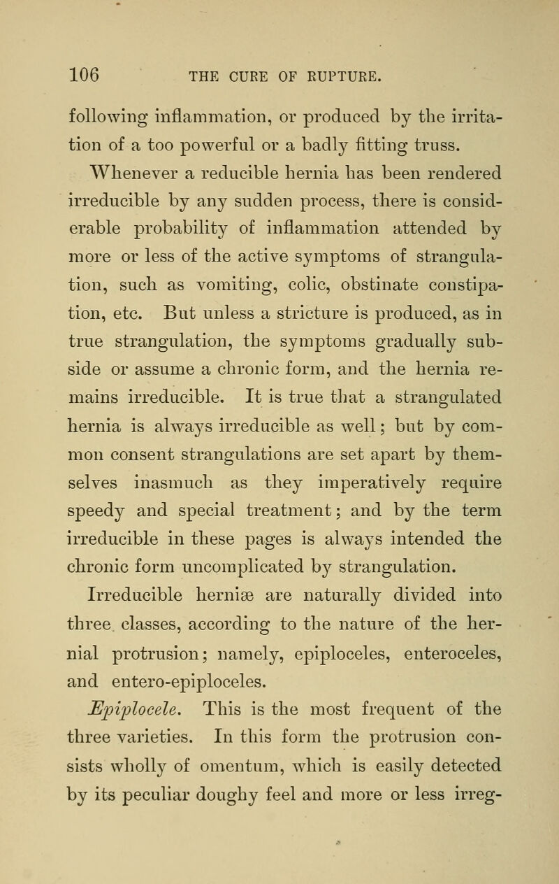 following inflammation, or produced by the irrita- tion of a too powerful or a badly fitting truss. Whenever a reducible hernia has been rendered irreducible by any sudden process, there is consid- erable probability of inflammation attended by more or less of the active symptoms of strangula- tion, such as vomiting, colic, obstinate constipa- tion, etc. But unless a stricture is produced, as in true strangulation, the symptoms gradually sub- side or assume a chronic form, and the hernia re- mains irreducible. It is true that a strangulated hernia is always irreducible as well; but by com- mon consent strangulations are set apart by them- selves inasmuch as they imperatively require speedy and special treatment; and by the term irreducible in these pages is always intended the chronic form uncomplicated by strangulation. Irreducible hernige are naturally divided into three, classes, according to the nature of the her- nial protrusion; namely, epiploceles, enteroceles, and entero-epiploceles. Epiplocele, This is the most frequent of the three varieties. In this form the protrusion con- sists wholly of omentum, which is easily detected by its peculiar doughy feel and more or less irreg-