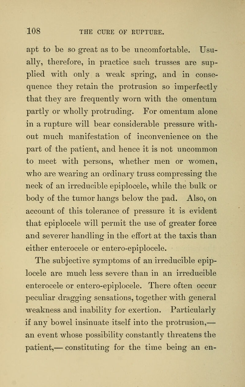 apt to be so great as to be nncomforfcable. Usu- ally, therefore, in practice such trusses are sup- plied with only a weak spring, and in conse- quence they retain the protrusion so imperfectly that they are frequently worn with the omentum partly or wholly protruding. For omentum alone in a rupture will bear considerable pressure with- out much manifestation of inconvenience on the part of the patient, and hence it is not uncommon to meet with persons, whether men or women, who are wearing an ordinary truss compressing the neck of an irreducible epiplocele, while the bulk or body of the tumor hangs below the pad. Also, on account of this tolerance of pressure it is evident that epiplocele will permit the use of greater force and severer handling in the effort at the taxis than either enterocele or entero-epiplocele. The subjective symptoms of an irreducible epip- locele are much less severe than in an irreducible enterocele or entero-epiplocele. There often occur peculiar dragging sensations, together with general weakness and inability for exertion. Particularly if any bowel insinuate itself into the protrusion,— an event whose possibility constantly threatens the patient,— constituting for the time being an en-