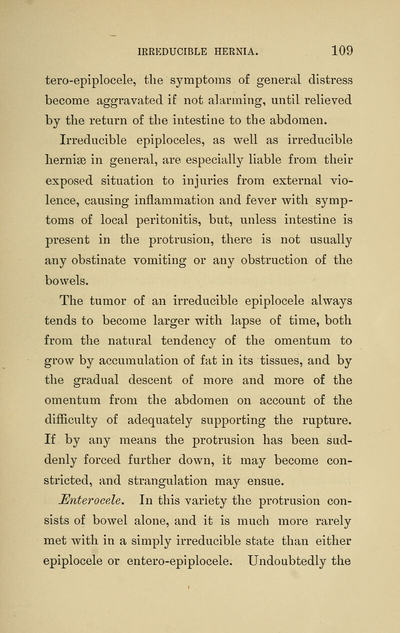 tero-epiplocele, the symptoms of general distress become aggravated if not alarming, until relieved by the return of the intestine to the abdomen. Irreducible epiploceles, as well as irreducible hernise in general, are especially liable from their exposed situation to injuries from external vio- lence, causing inflammation and fever with symp- toms of local peritonitis, but, unless intestine is present in the protrusion, there is not usually any obstinate vomiting or any obstruction of the bowels. The tumor of an irreducible epiplocele always tends to become larger with lapse of time, both from the natural tendency of the omentum to grow by accumulation of fat in its tissues, and by the gradual descent of more and more of the omentum from the abdomen on account of the difiiculty of adequately supporting the rupture. If by any means the protrusion has been sud- denly forced further down, it may become con- stricted, and strangulation may ensue. JEnterocele. In this variety the protrusion con- sists of bowel alone, and it is much more rarely met with in a simply irreducible state than either epiplocele or entero-epiplocele. Undoubtedly the